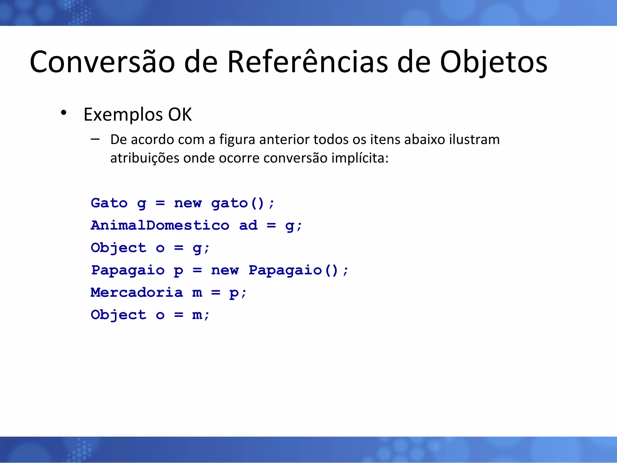 Conversão de Referências de Objetos Exemplos OK De acordo com a figura anterior todos os itens abaixo ilustram atribuições onde ocorre conversão implícita: Gato g = new gato(); AnimalDomestico ad = g; Object o = g; Papagaio p = new Papagaio(); Mercadoria m = p; Object o = m; 