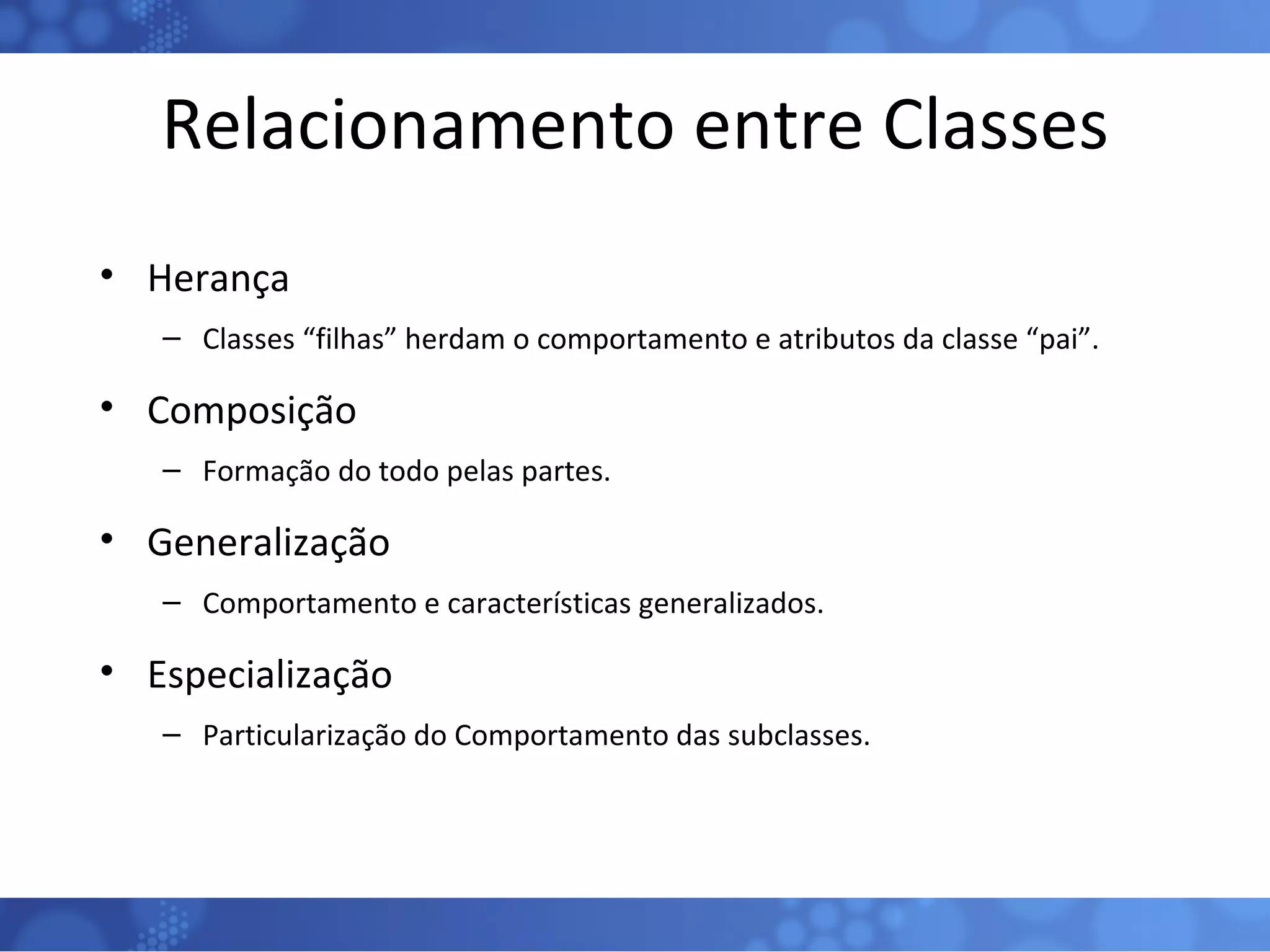 Relacionamento entre Classes Herança Classes “filhas” herdam o comportamento e atributos da classe “pai”. Composição Formação do todo pelas partes. Generalização Comportamento e características generalizados. Especialização Particularização do Comportamento das subclasses. 