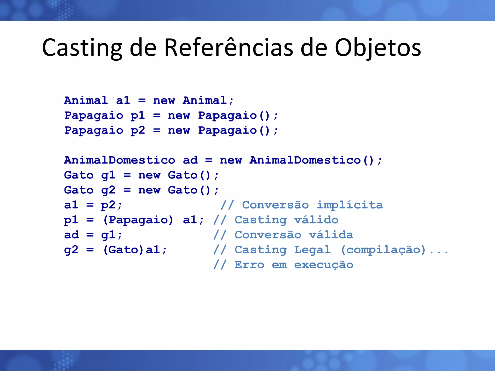 Casting de Referências de Objetos Animal a1 = new Animal; Papagaio p1 = new Papagaio(); Papagaio p2 = new Papagaio(); AnimalDomestico ad = new AnimalDomestico(); Gato g1 = new Gato(); Gato g2 = new Gato(); a1 = p2;  // Conversão implícita p1 = (Papagaio) a1;  // Casting válido ad = g1;  // Conversão válida g2 = (Gato)a1;  // Casting Legal (compilação)... // Erro em execução   