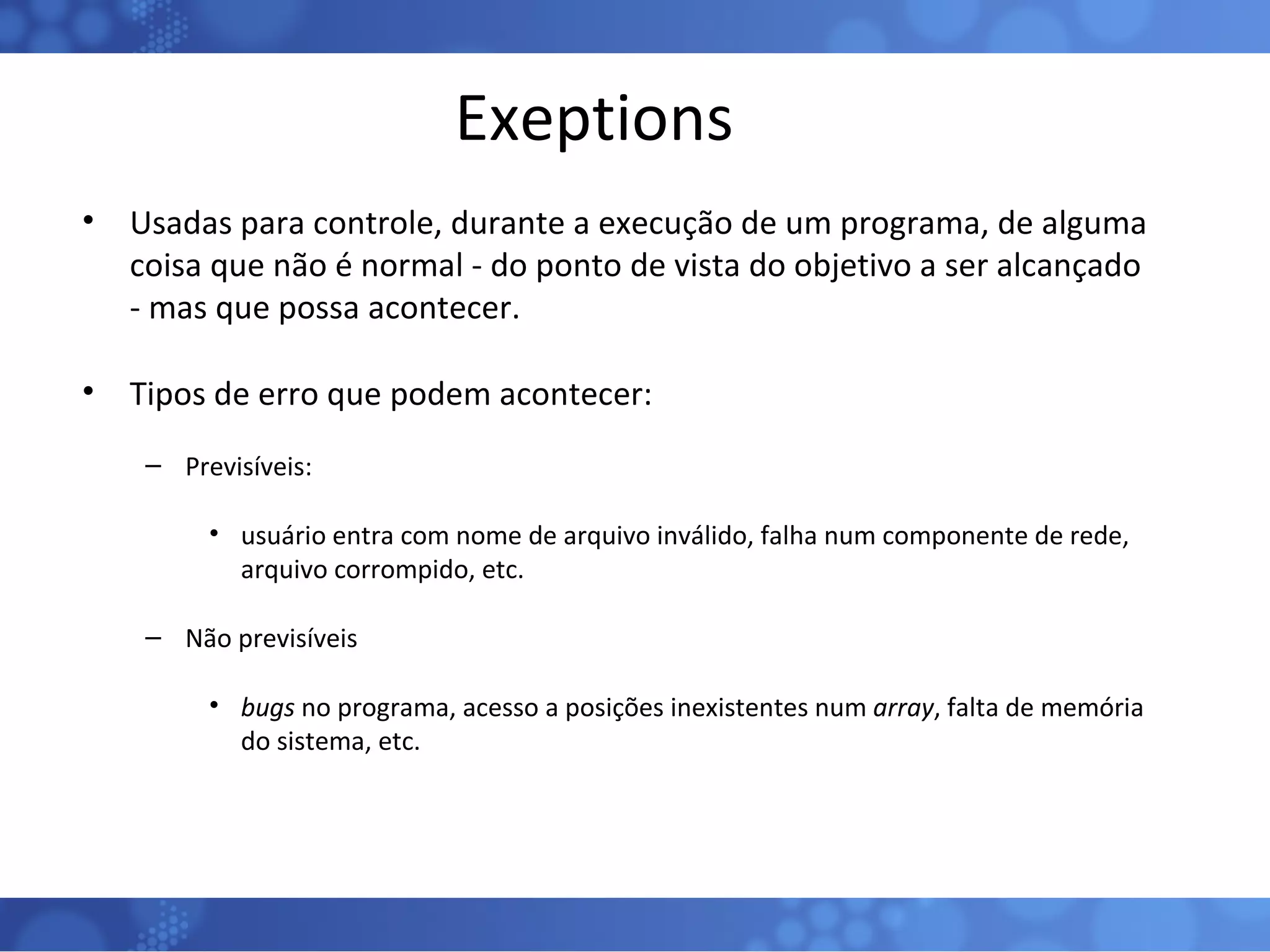Exeptions Usadas para controle, durante a execução de um programa, de alguma coisa que não é normal - do ponto de vista do objetivo a ser alcançado - mas que possa acontecer. Tipos de erro que podem acontecer: Previsíveis: usuário entra com nome de arquivo inválido, falha num componente de rede, arquivo corrompido, etc. Não previsíveis bugs  no programa, acesso a posições inexistentes num  array , falta de memória do sistema, etc. 