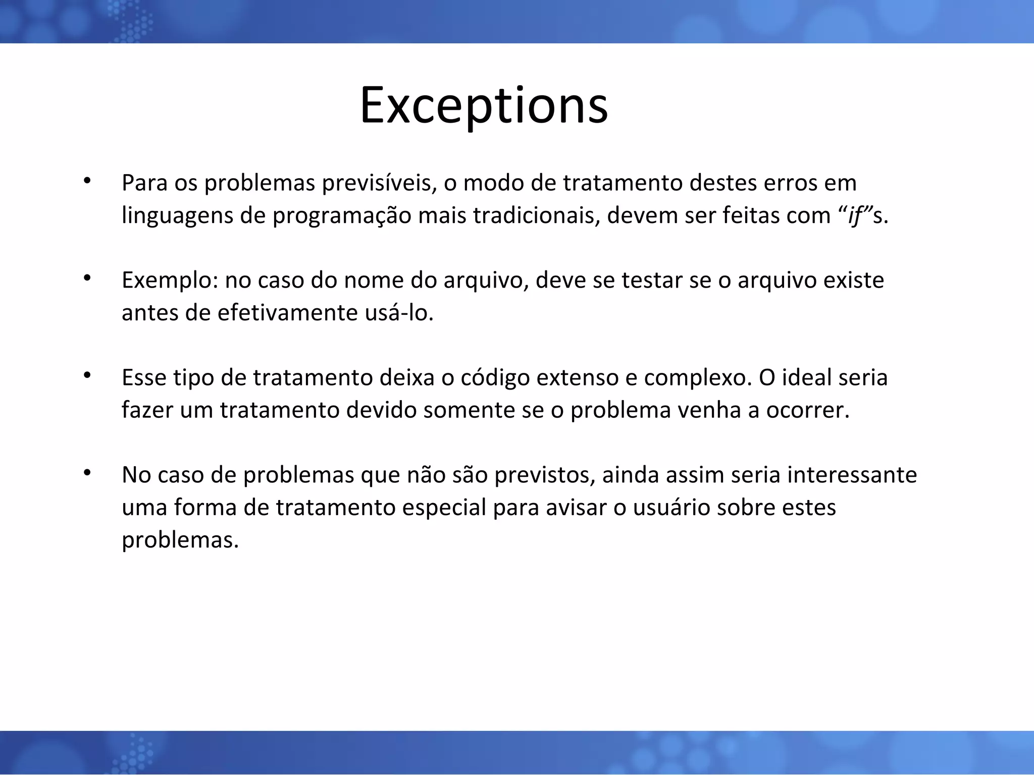 Exceptions Para os problemas previsíveis, o modo de tratamento destes erros em linguagens de programação mais tradicionais, devem ser feitas com “ if” s. Exemplo: no caso do nome do arquivo, deve se testar se o arquivo existe antes de efetivamente usá-lo. Esse tipo de tratamento deixa o código extenso e complexo. O ideal seria fazer um tratamento devido somente se o problema venha a ocorrer. No caso de problemas que não são previstos, ainda assim seria interessante uma forma de tratamento especial para avisar o usuário sobre estes problemas. 