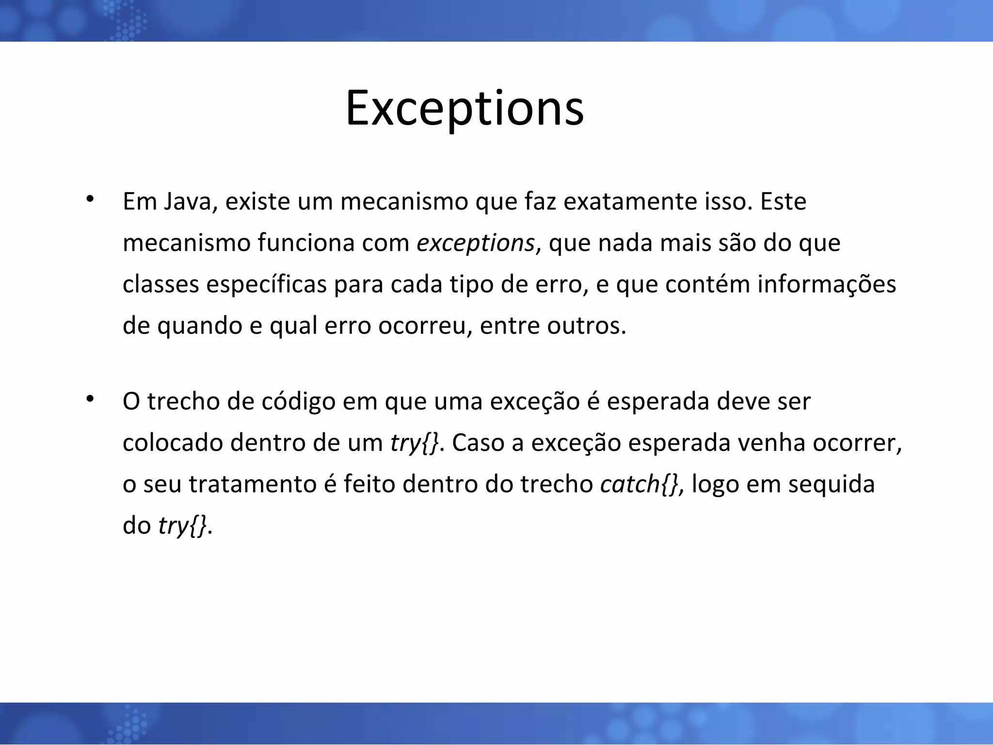 Exceptions Em Java, existe um mecanismo que faz exatamente isso. Este mecanismo funciona com  exceptions , que nada mais são do que classes específicas para cada tipo de erro, e que contém informações de quando e qual erro ocorreu, entre outros. O trecho de código em que uma exceção é esperada deve ser colocado dentro de um  try{} . Caso a exceção esperada venha ocorrer, o seu tratamento é feito dentro do trecho  catch{} , logo em sequida do  try{} . 