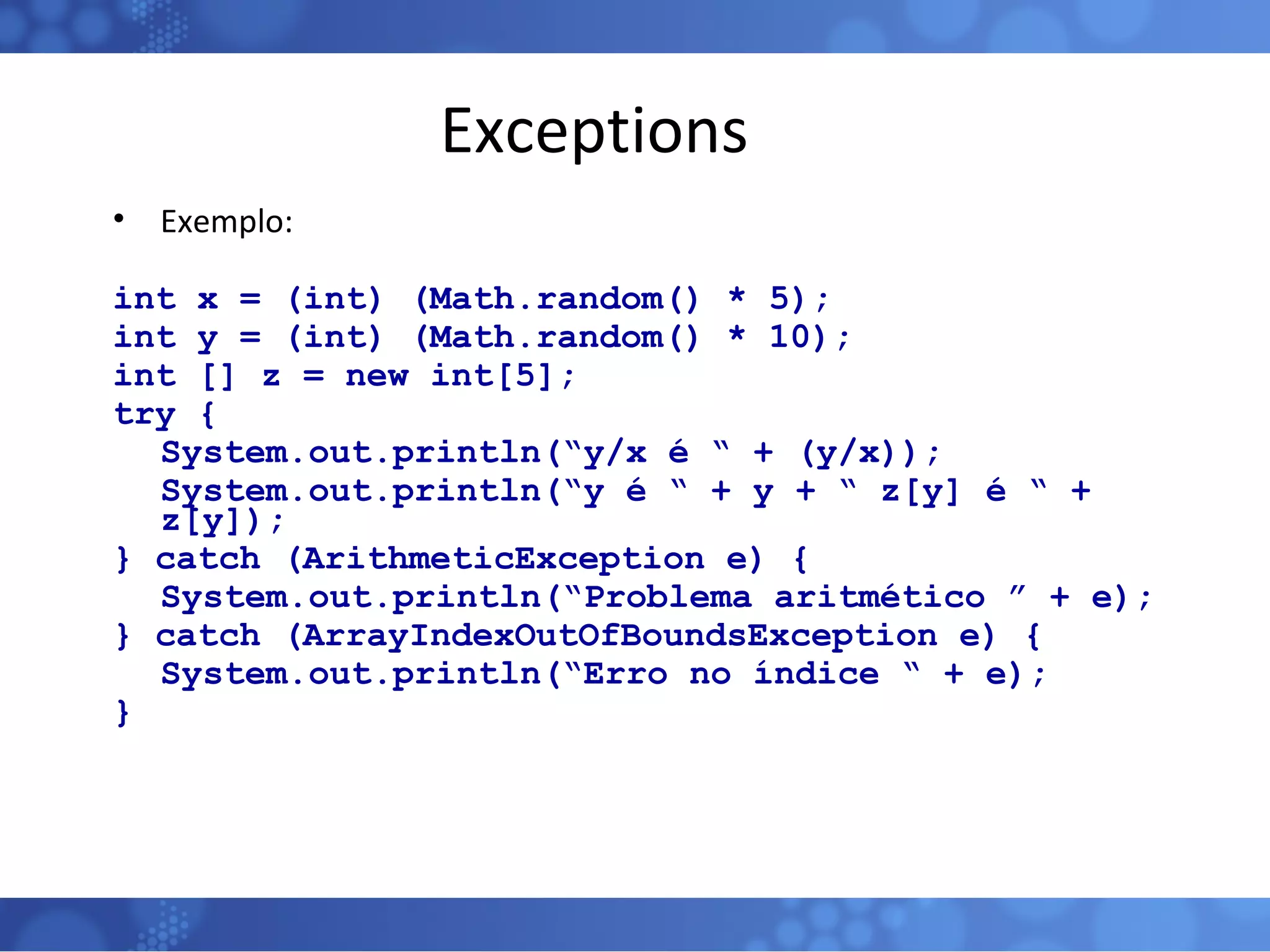 Exceptions Exemplo: int x = (int) (Math.random() * 5); int y = (int) (Math.random() * 10); int [] z = new int[5]; try { System.out.println(“y/x é “ + (y/x)); System.out.println(“y é “ + y + “ z[y] é “ + z[y]); } catch (ArithmeticException e) { System.out.println(“Problema aritmético ” + e); } catch (ArrayIndexOutOfBoundsException e) { System.out.println(“Erro no índice “ + e); } 
