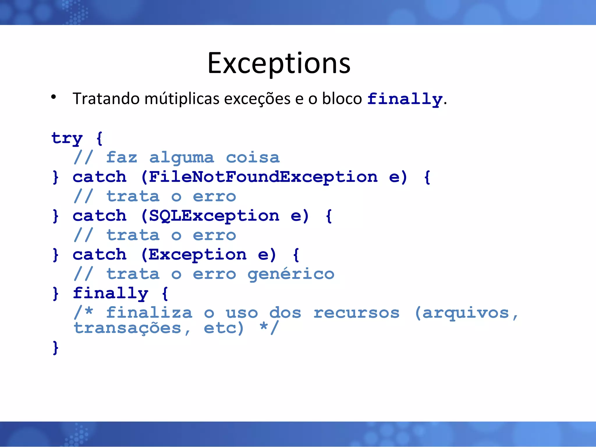 Exceptions Tratando mútiplicas exceções e o bloco  finally . try { // faz alguma coisa } catch (FileNotFoundException e) { // trata o erro } catch (SQLException e) { // trata o erro } catch (Exception e) { // trata o erro genérico } finally { /* finaliza o uso dos recursos (arquivos, transações, etc) */ } 
