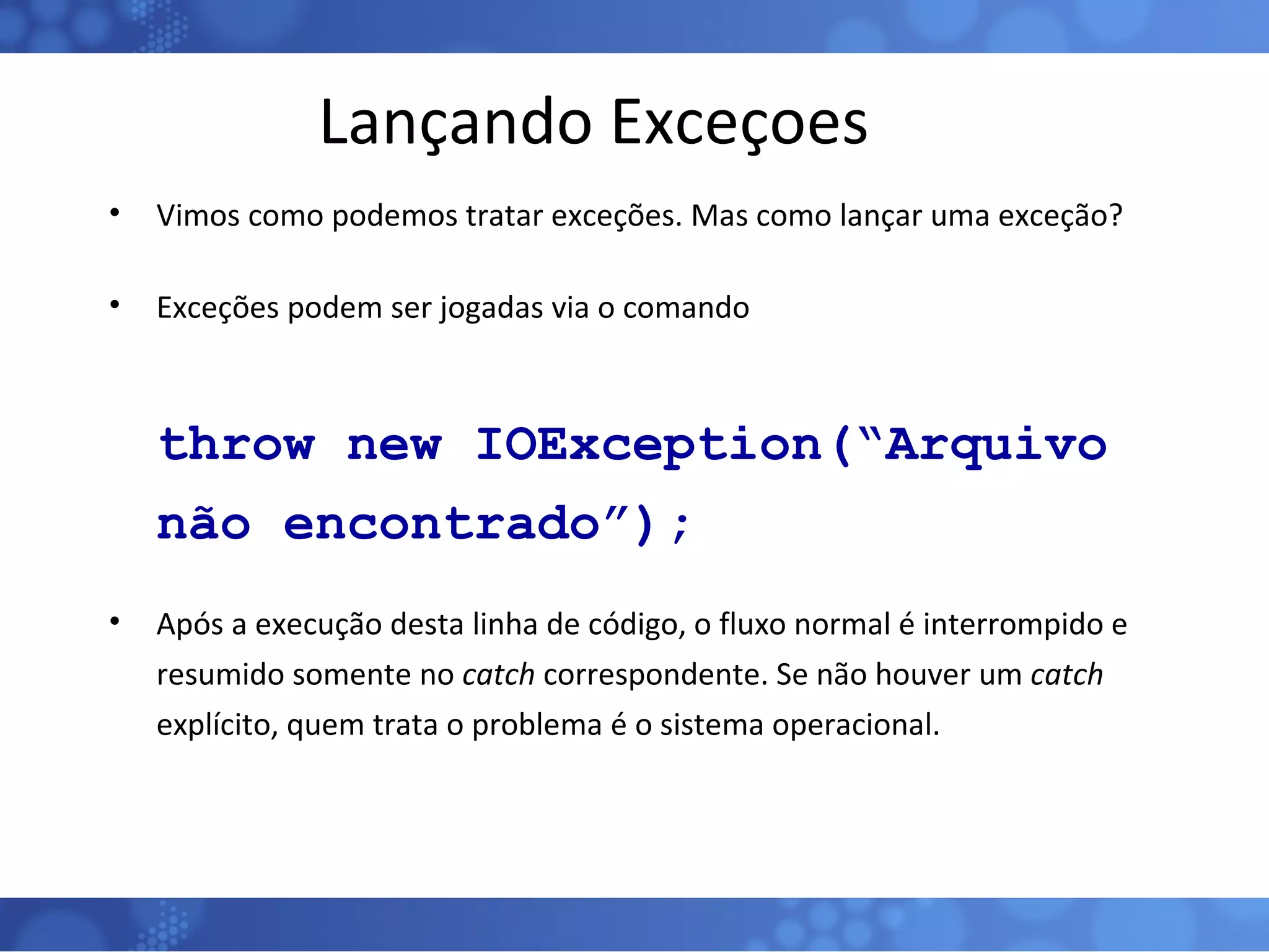 Lançando Exceçoes Vimos como podemos tratar exceções. Mas como lançar uma exceção? Exceções podem ser jogadas via o comando throw new IOException(“Arquivo não encontrado”); Após a execução desta linha de código, o fluxo normal é interrompido e resumido somente no  catch  correspondente. Se não houver um  catch  explícito, quem trata o problema é o sistema operacional. 