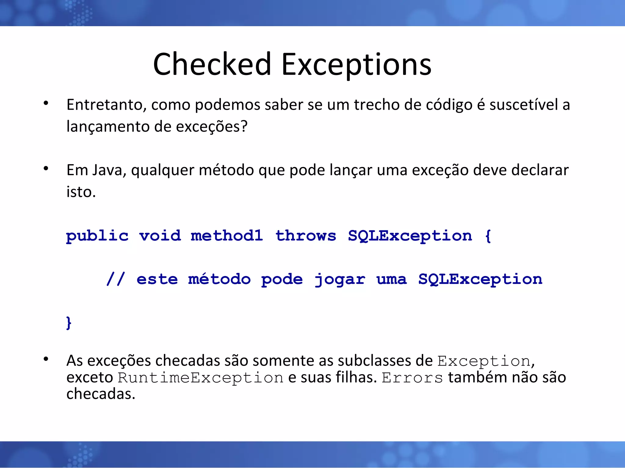 Checked Exceptions Entretanto, como podemos saber se um trecho de código é suscetível a lançamento de exceções? Em Java, qualquer método que pode lançar uma exceção deve declarar isto. public void method1 throws SQLException { // este método pode jogar uma SQLException } As exceções checadas são somente as subclasses de  Exception , exceto  RuntimeException  e suas filhas.  Errors  também não são checadas. 