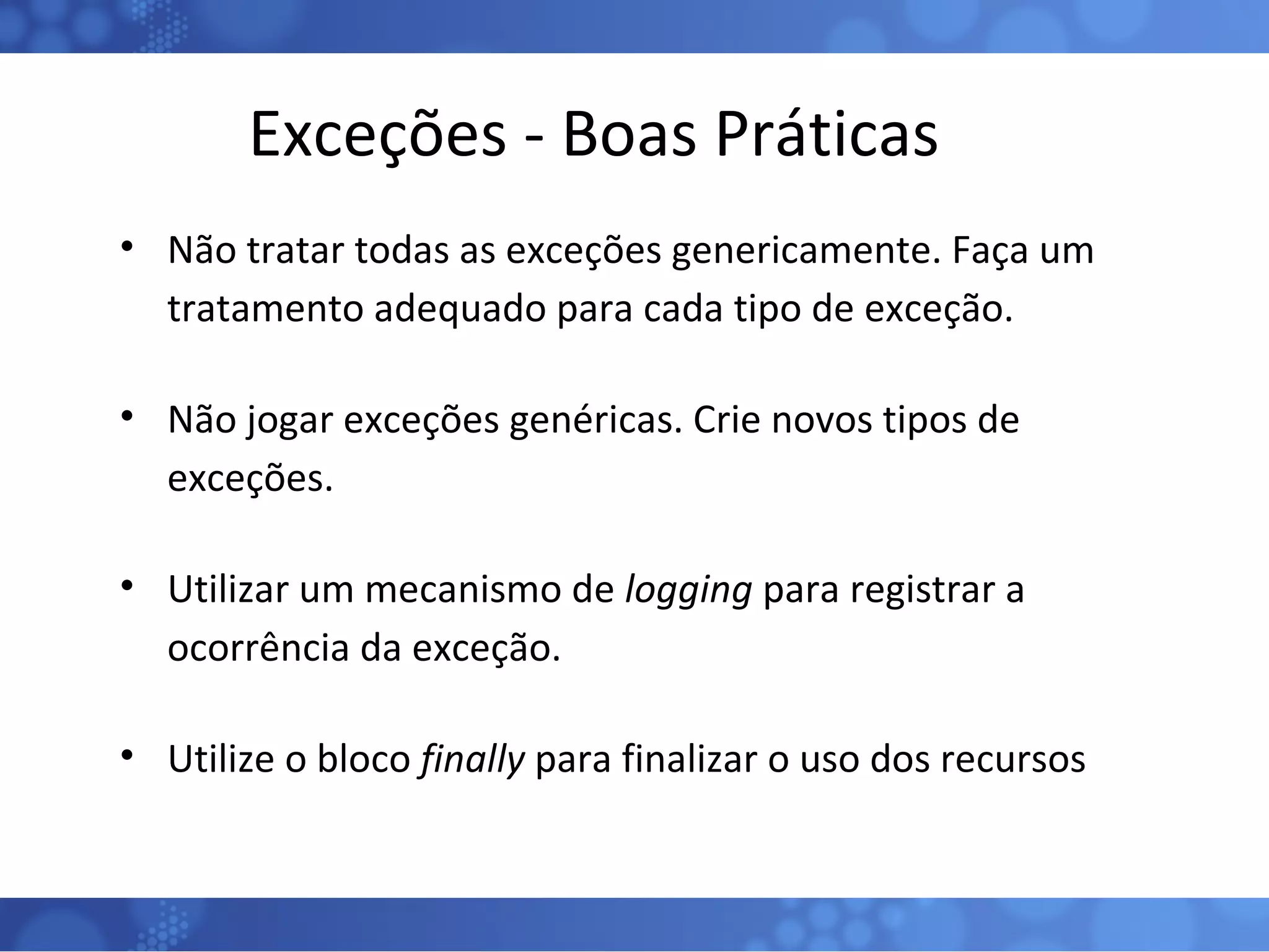 Exceções - Boas Práticas Não tratar todas as exceções genericamente. Faça um tratamento adequado para cada tipo de exceção. Não jogar exceções genéricas. Crie novos tipos de exceções. Utilizar um mecanismo de  logging  para registrar a ocorrência da exceção. Utilize o bloco  finally  para finalizar o uso dos recursos 