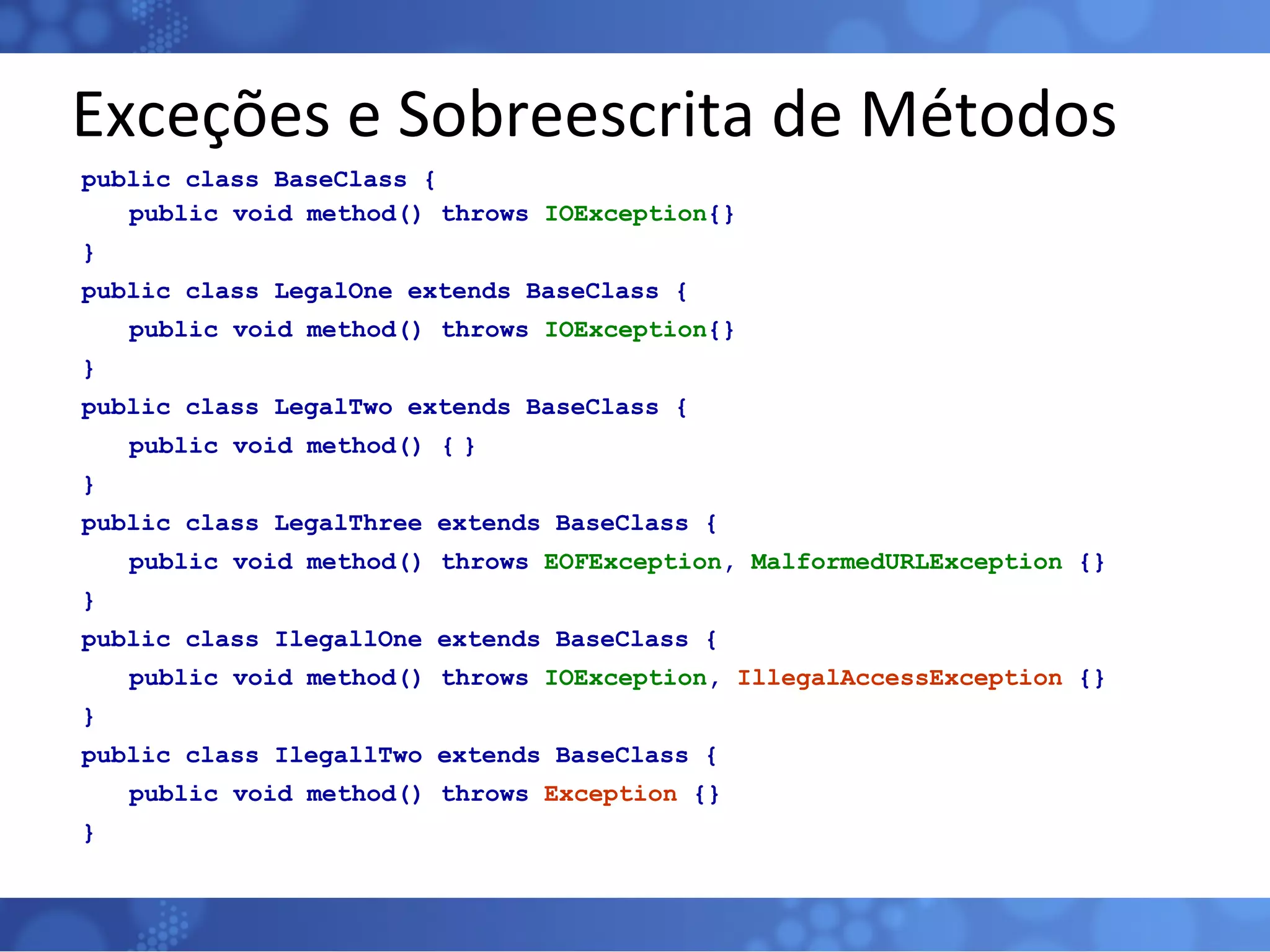 Exceções e Sobreescrita de Métodos public class BaseClass { public void method() throws  IOException {} } public class LegalOne extends BaseClass { public void method() throws  IOException {} } public class LegalTwo extends BaseClass { public void method() { } } public class LegalThree extends BaseClass { public void method() throws  EOFException ,  MalformedURLException  {} } public class IlegallOne extends BaseClass { public void method() throws  IOException ,  IllegalAccessException  {} } public class IlegallTwo extends BaseClass { public void method() throws  Exception  {} } 