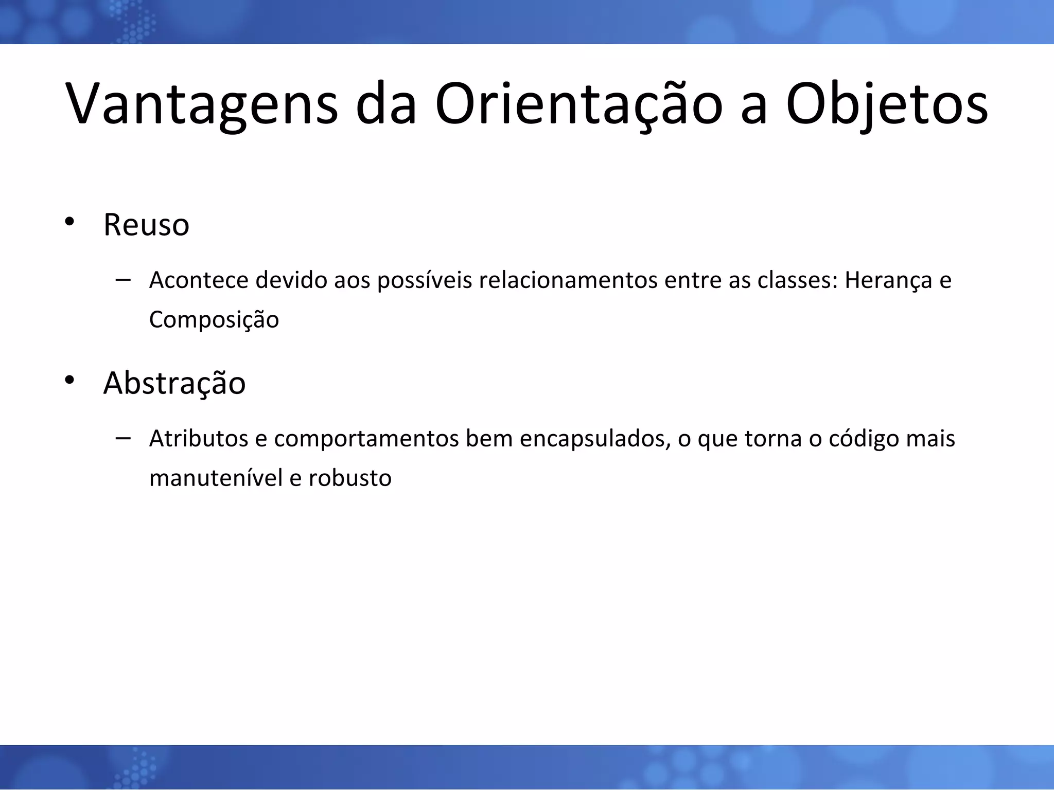 Vantagens da Orientação a Objetos Reuso Acontece devido aos possíveis relacionamentos entre as classes: Herança e Composição Abstração Atributos e comportamentos bem encapsulados, o que torna o código mais manutenível e robusto 