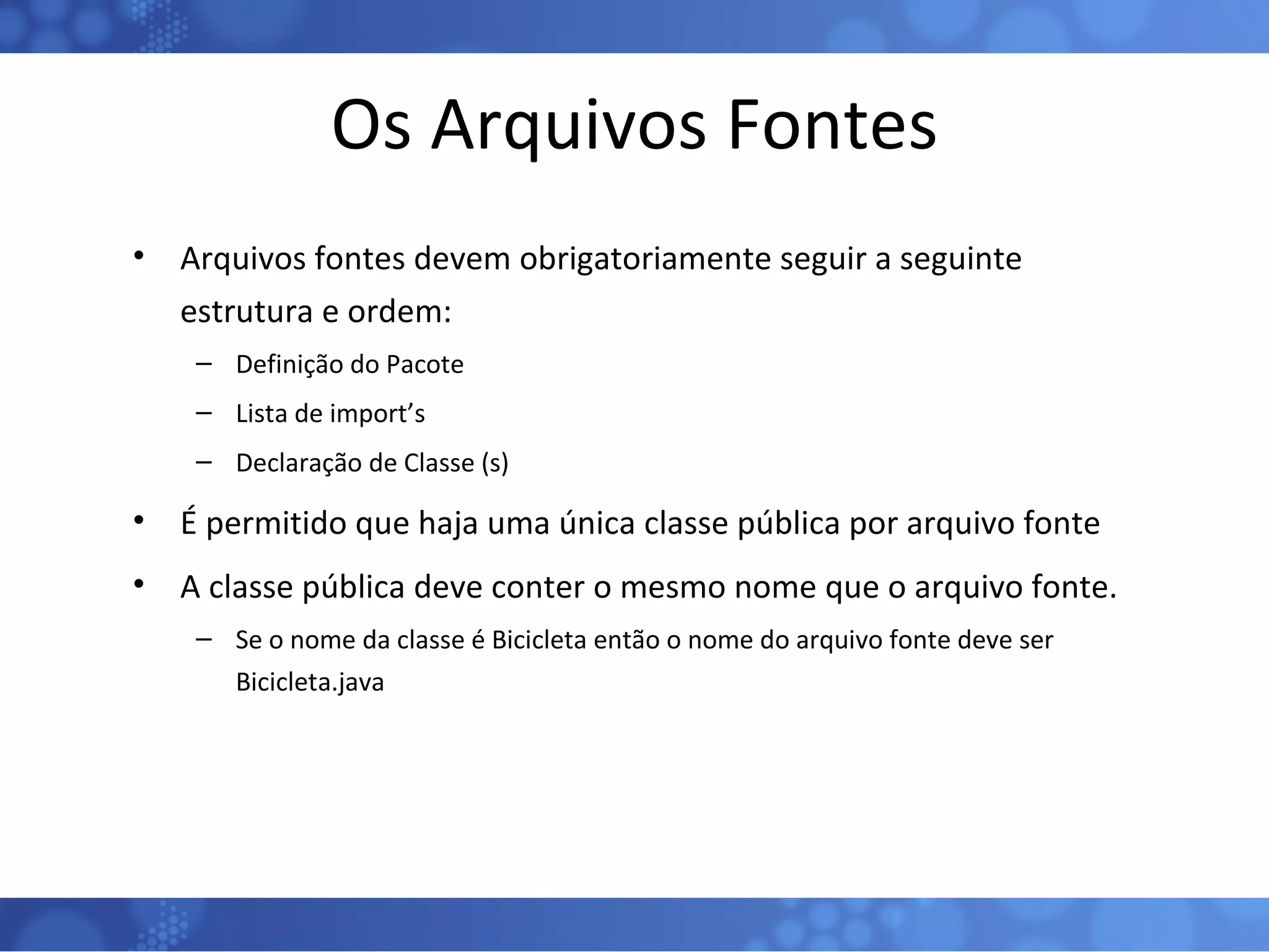 Os Arquivos Fontes Arquivos fontes devem obrigatoriamente seguir a seguinte estrutura e ordem: Definição do Pacote Lista de import’s Declaração de Classe (s) É permitido que haja uma única classe pública por arquivo fonte A classe pública deve conter o mesmo nome que o arquivo fonte. Se o nome da classe é Bicicleta então o nome do arquivo fonte deve ser Bicicleta.java 