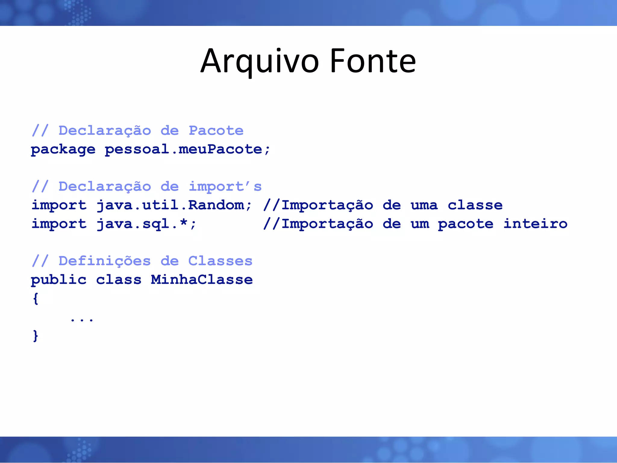 Arquivo Fonte // Declaração de Pacote  package pessoal.meuPacote;  // Declaração de import’s import java.util.Random; //Importação de uma classe import java.sql.*;  //Importação de um pacote inteiro  // Definições de Classes   public class MinhaClasse  { ... }  