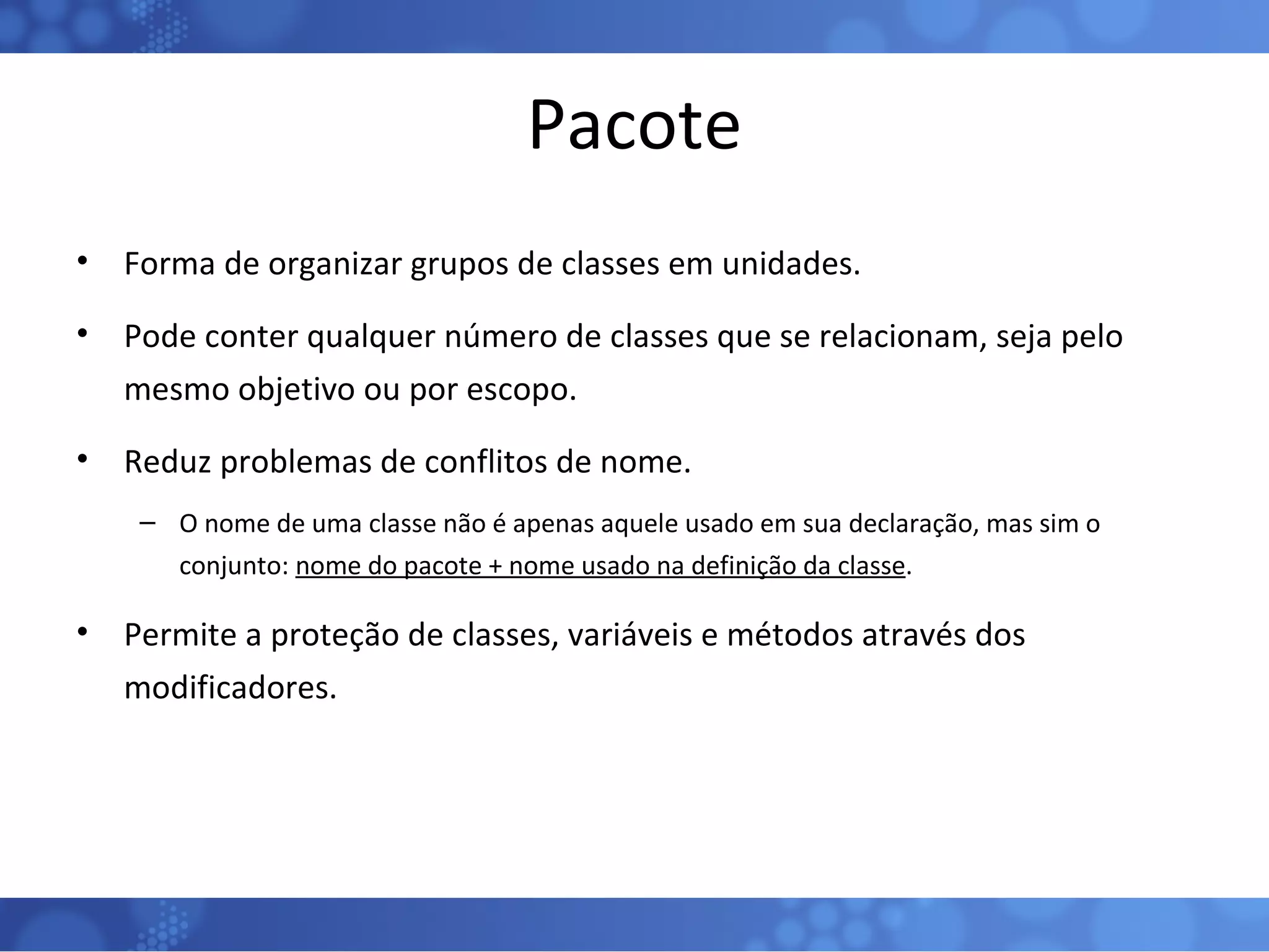 Pacote Forma de organizar grupos de classes em unidades. Pode conter qualquer número de classes que se relacionam, seja pelo mesmo objetivo ou por escopo. Reduz problemas de conflitos de nome. O nome de uma classe não é apenas aquele usado em sua declaração, mas sim o conjunto:  nome do pacote + nome usado na definição da classe . Permite a proteção de classes, variáveis e métodos através dos modificadores. 