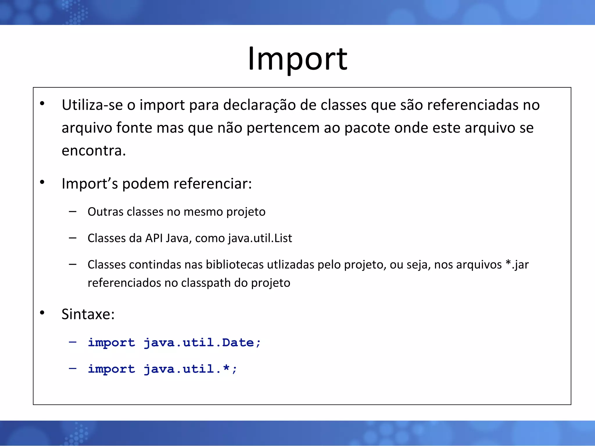 Import Utiliza-se o import para declaração de classes que são referenciadas no arquivo fonte mas que não pertencem ao pacote onde este arquivo se encontra. Import’s podem referenciar: Outras classes no mesmo projeto Classes da API Java, como java.util.List Classes contindas nas bibliotecas utlizadas pelo projeto, ou seja, nos arquivos *.jar referenciados no classpath do projeto Sintaxe: import java.util.Date; import java.util.*; 