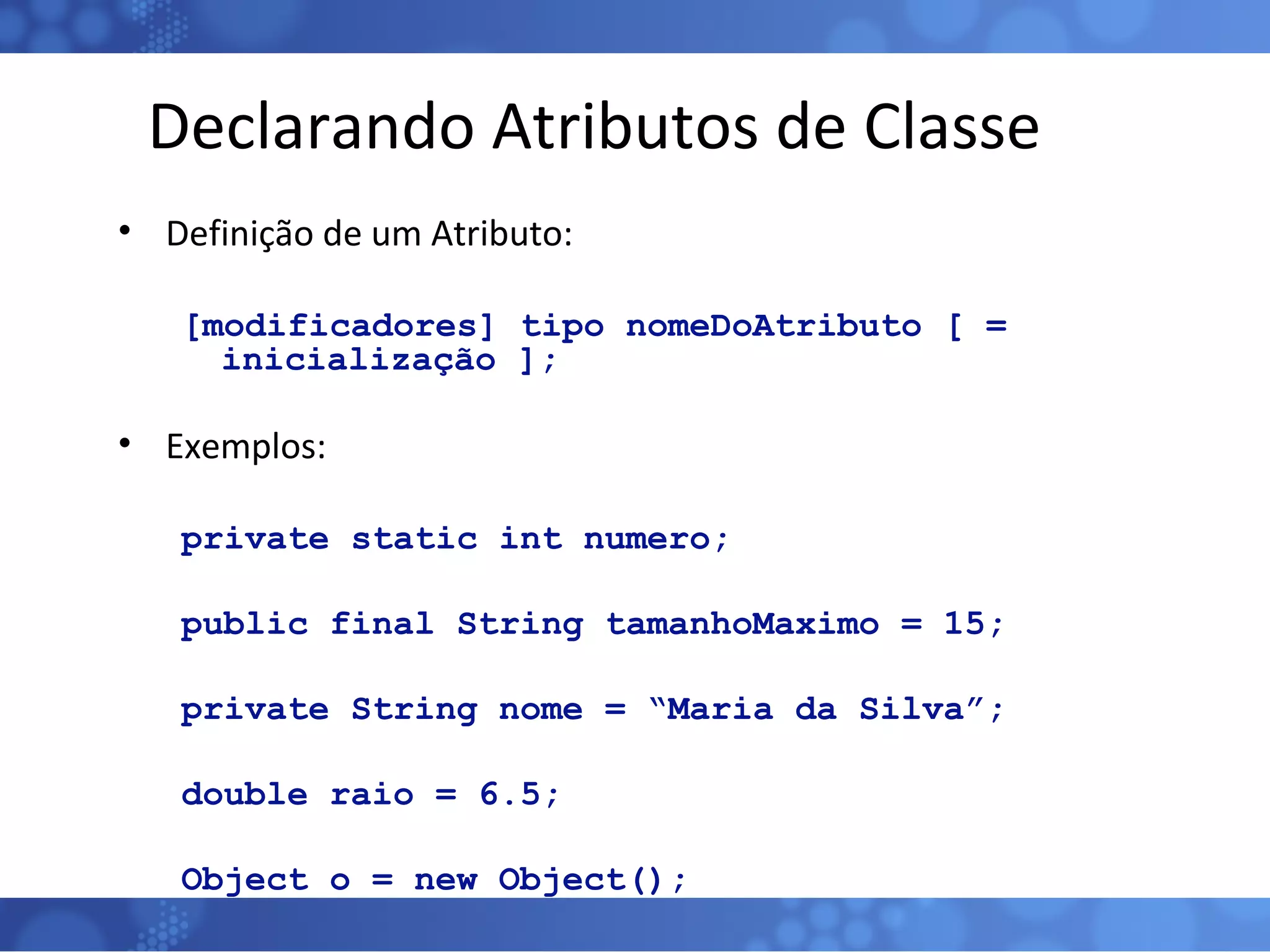 Declarando Atributos de Classe Definição de um Atributo: [modificadores] tipo nomeDoAtributo [ = inicialização ]; Exemplos: private static int numero; public final String tamanhoMaximo = 15; private String nome = “Maria da Silva”; double raio = 6.5; Object o = new Object(); 