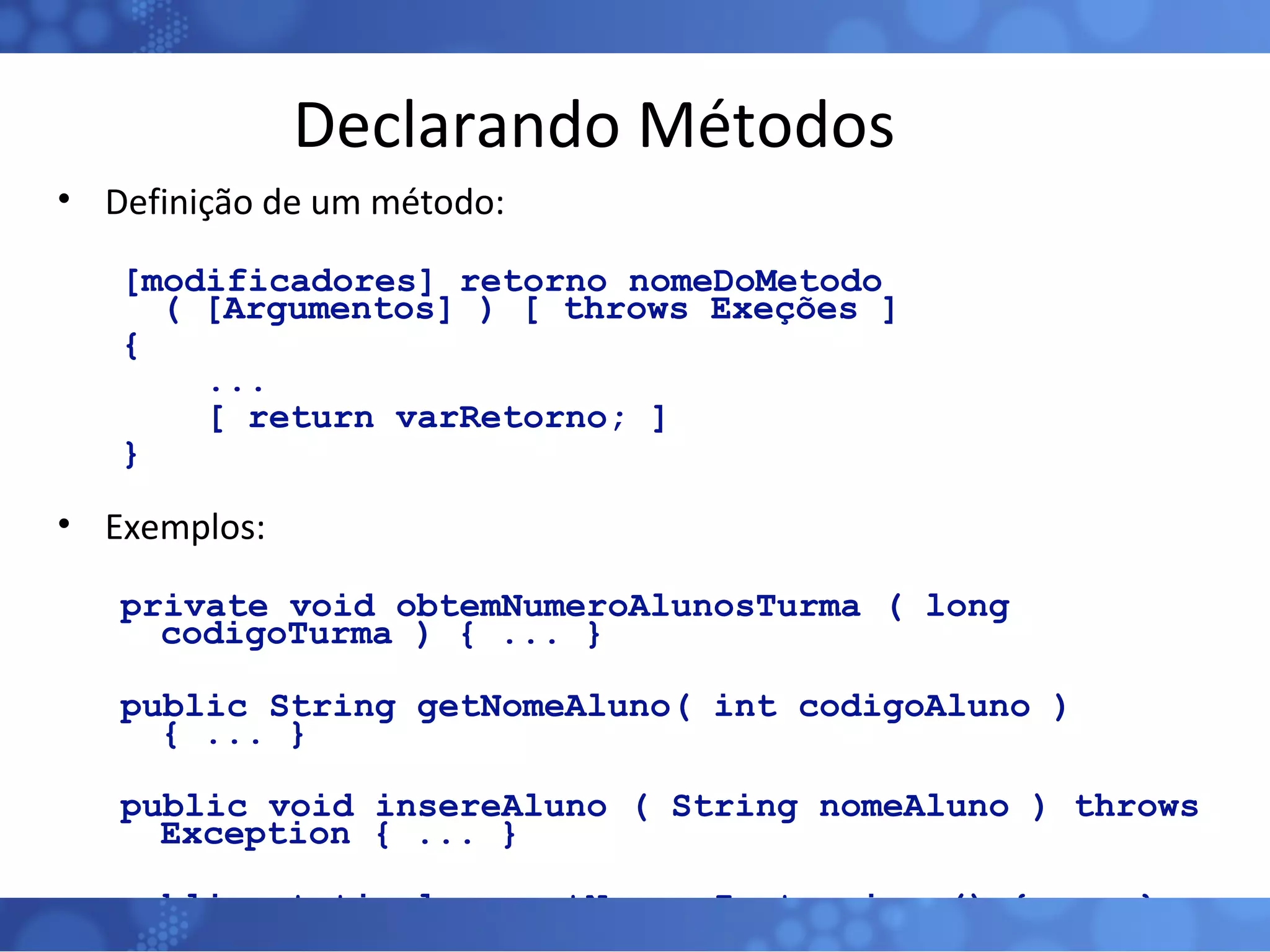 Declarando Métodos Definição de um método: [modificadores] retorno nomeDoMetodo ( [Argumentos] ) [ throws Exeções ] { ... [ return varRetorno; ]  } Exemplos: private void obtemNumeroAlunosTurma ( long codigoTurma ) { ... } public String getNomeAluno( int codigoAluno ) { ... } public void insereAluno ( String nomeAluno ) throws Exception { ... } public static long getNumeroInstancias () { ... } 