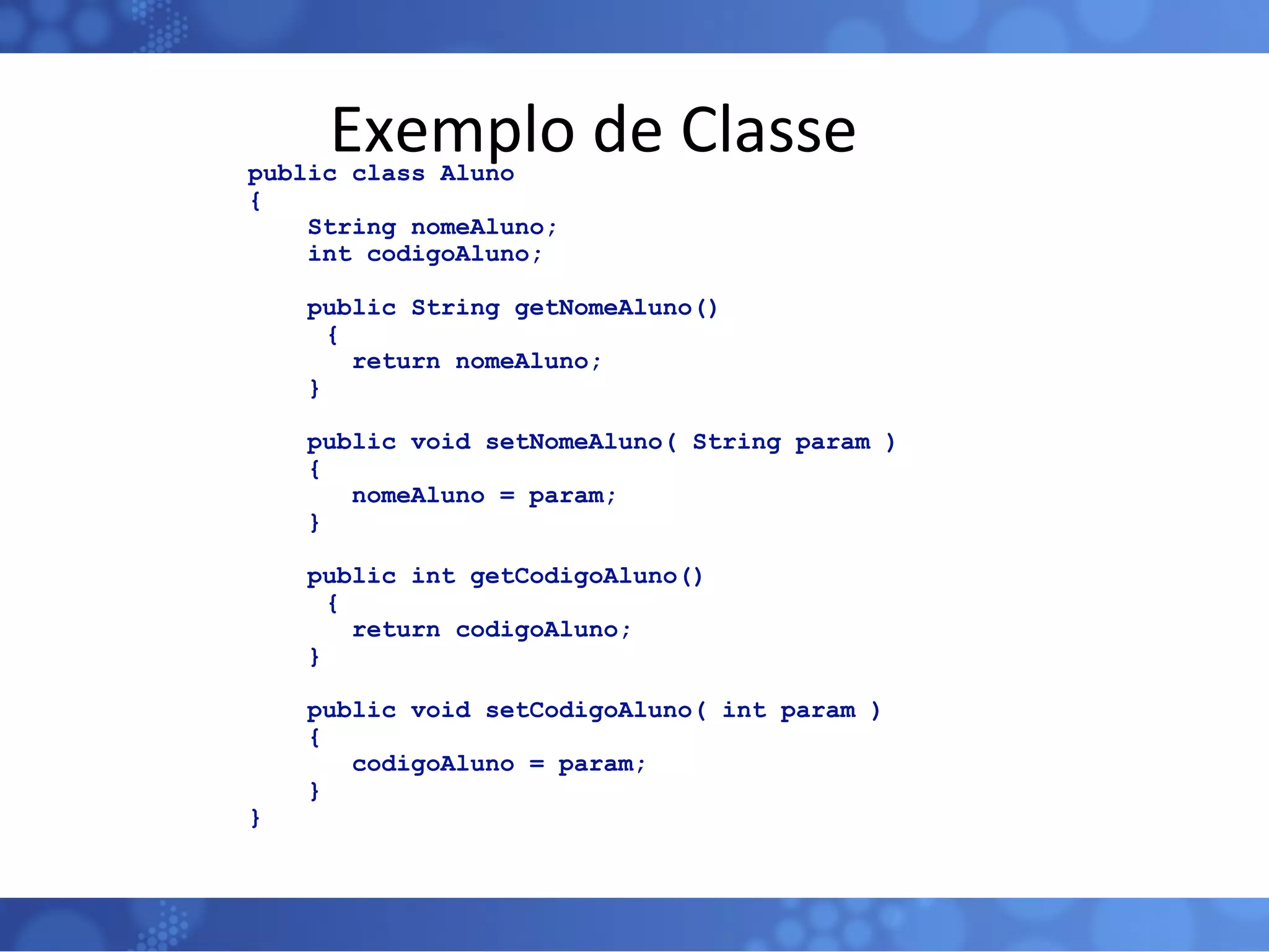 Exemplo de Classe public class Aluno { String nomeAluno; int codigoAluno; public String getNomeAluno()   { return nomeAluno; } public void setNomeAluno( String param ) { nomeAluno = param; } public int getCodigoAluno()   { return codigoAluno; } public void setCodigoAluno( int param ) { codigoAluno = param; } } 