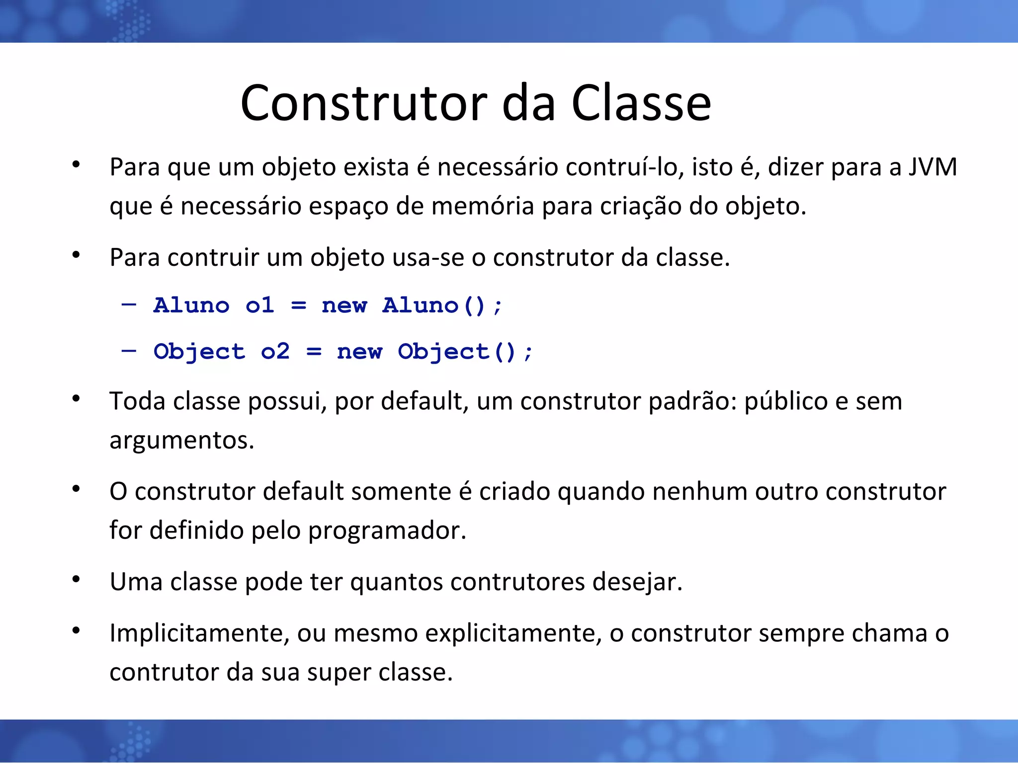 Construtor da Classe Para que um objeto exista é necessário contruí-lo, isto é, dizer para a JVM que é necessário espaço de memória para criação do objeto. Para contruir um objeto usa-se o construtor da classe. Aluno o1 = new Aluno(); Object o2 = new Object(); Toda classe possui, por default, um construtor padrão: público e sem argumentos. O construtor default somente é criado quando nenhum outro construtor for definido pelo programador. Uma classe pode ter quantos contrutores desejar. Implicitamente, ou mesmo explicitamente, o construtor sempre chama o contrutor da sua super classe. 
