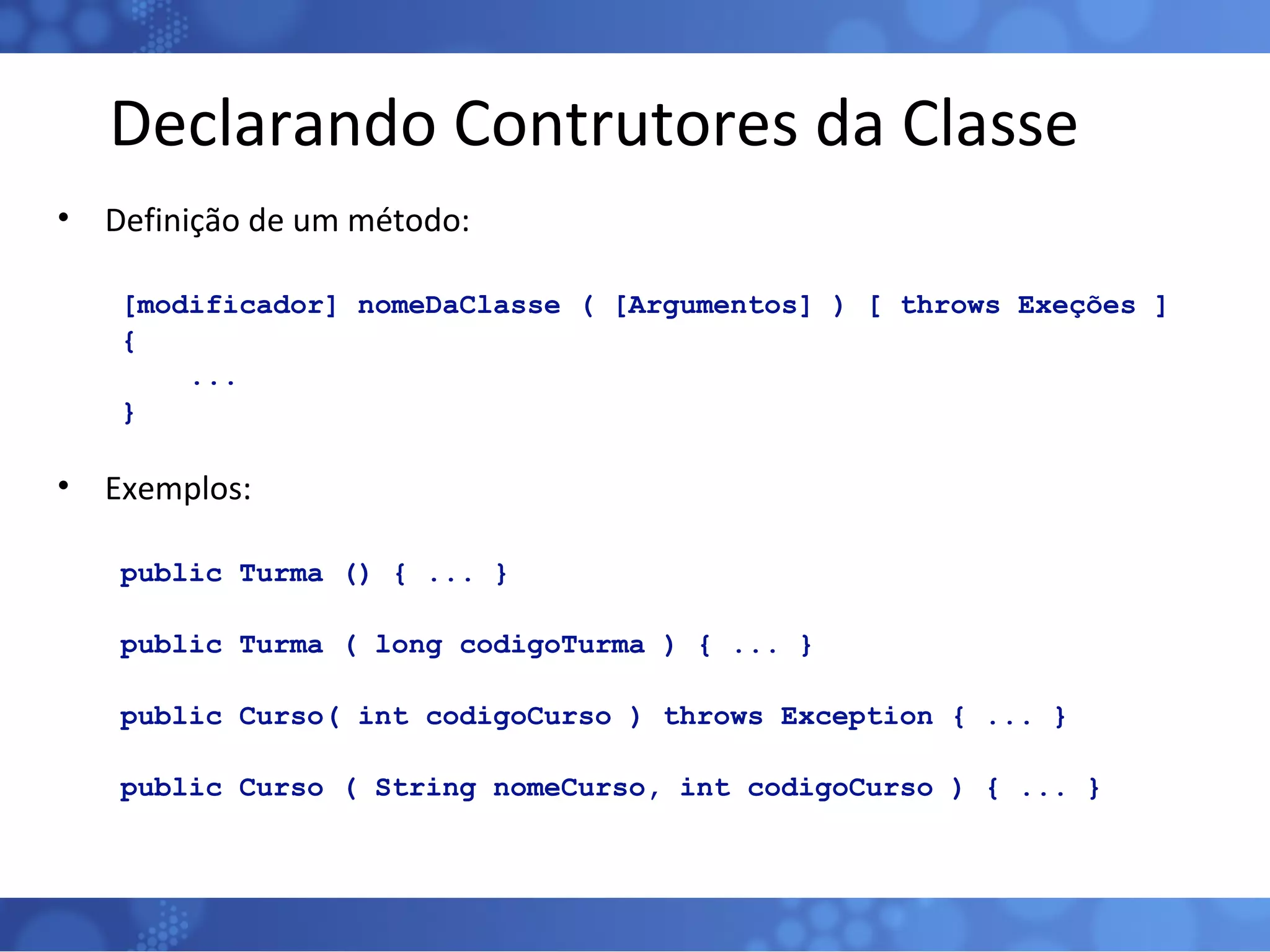 Declarando Contrutores da Classe Definição de um método: [modificador] nomeDaClasse ( [Argumentos] ) [ throws Exeções ] { ...  } Exemplos: public Turma () { ... } public Turma ( long codigoTurma ) { ... } public Curso( int codigoCurso ) throws Exception { ... } public Curso ( String nomeCurso, int codigoCurso ) { ... } 