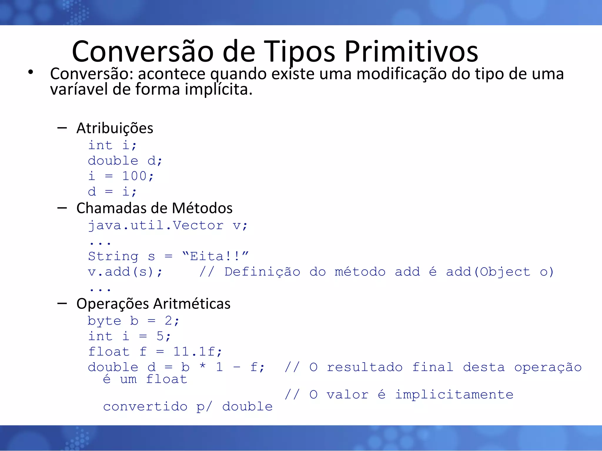 Conversão de Tipos Primitivos Conversão: acontece quando existe uma modificação do tipo de uma varíavel de forma implícita. Atribuições int i;  double d; i = 100; d = i; Chamadas de Métodos java.util.Vector v; ... String s = “Eita!!” v.add(s);  // Definição do método add é add(Object o) ... Operações Aritméticas byte b = 2; int i = 5; float f = 11.1f; double d = b * 1 – f;  // O resultado final desta operação é um float // O valor é implicitamente convertido p/ double  