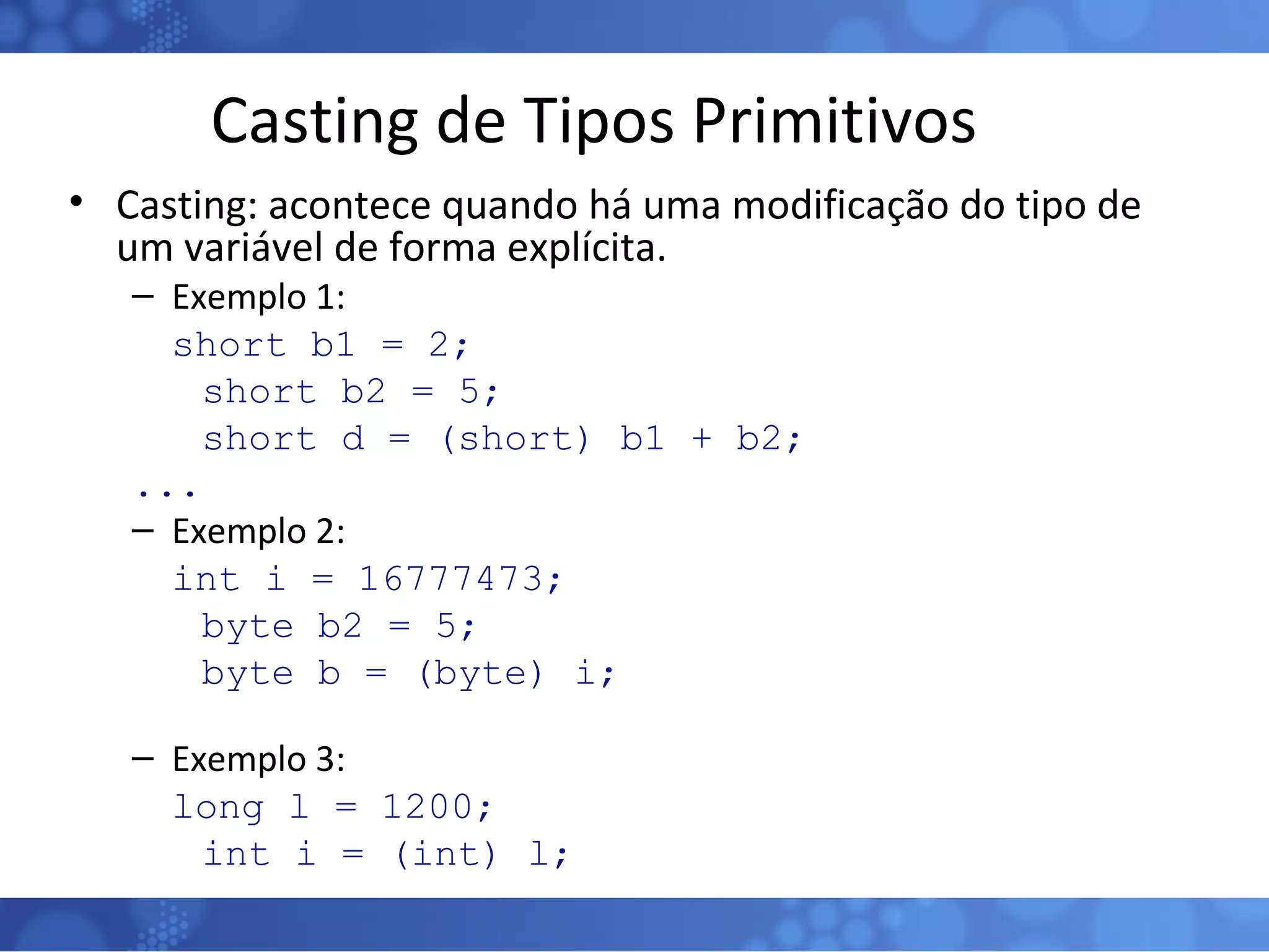 Casting de Tipos Primitivos Casting: acontece quando há uma modificação do tipo de um variável de forma explícita. Exemplo 1: short b1 = 2; short b2 = 5; short d = (short) b1 + b2; ... Exemplo 2: int i = 16777473; byte b2 = 5; byte b = (byte) i; Exemplo 3: long l = 1200; int i = (int) l; 