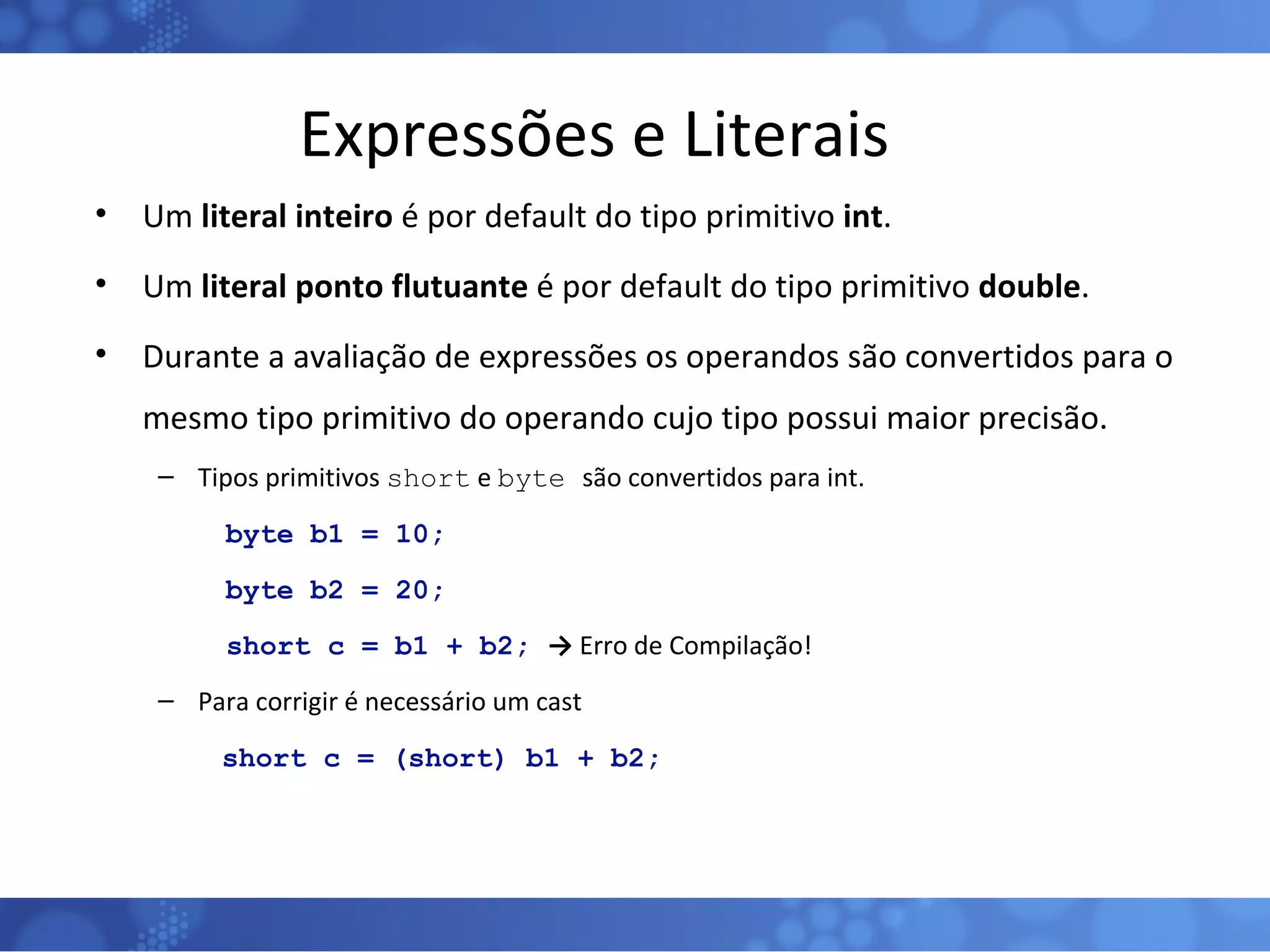 Expressões e Literais Um  literal inteiro  é por default do tipo primitivo  int . Um  literal ponto flutuante  é por default do tipo primitivo  double . Durante a avaliação de expressões os operandos são convertidos para o mesmo tipo primitivo do operando cujo tipo possui maior precisão. Tipos primitivos  short  e  byte  são convertidos para int. byte b1 = 10; byte b2 = 20; short c = b1 + b2;  ->  Erro de Compilação! Para corrigir é necessário um cast short c = (short) b1 + b2; 