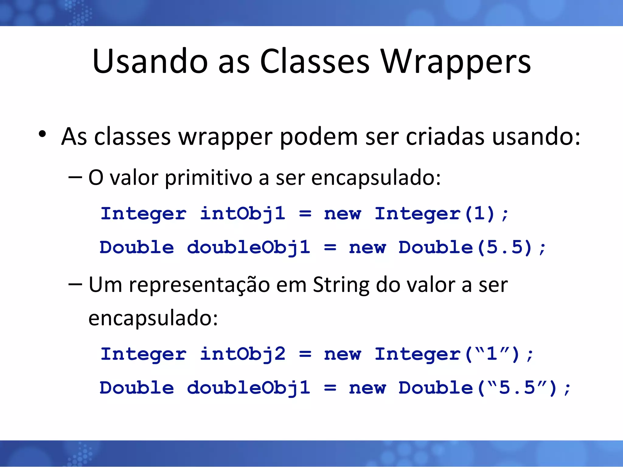 Usando as Classes Wrappers As classes wrapper podem ser criadas usando: O valor primitivo a ser encapsulado: Integer intObj1 = new Integer(1); Double doubleObj1 = new Double(5.5); Um representação em String do valor a ser encapsulado: Integer intObj2 = new Integer(“1”); Double doubleObj1 = new Double(“5.5”); 