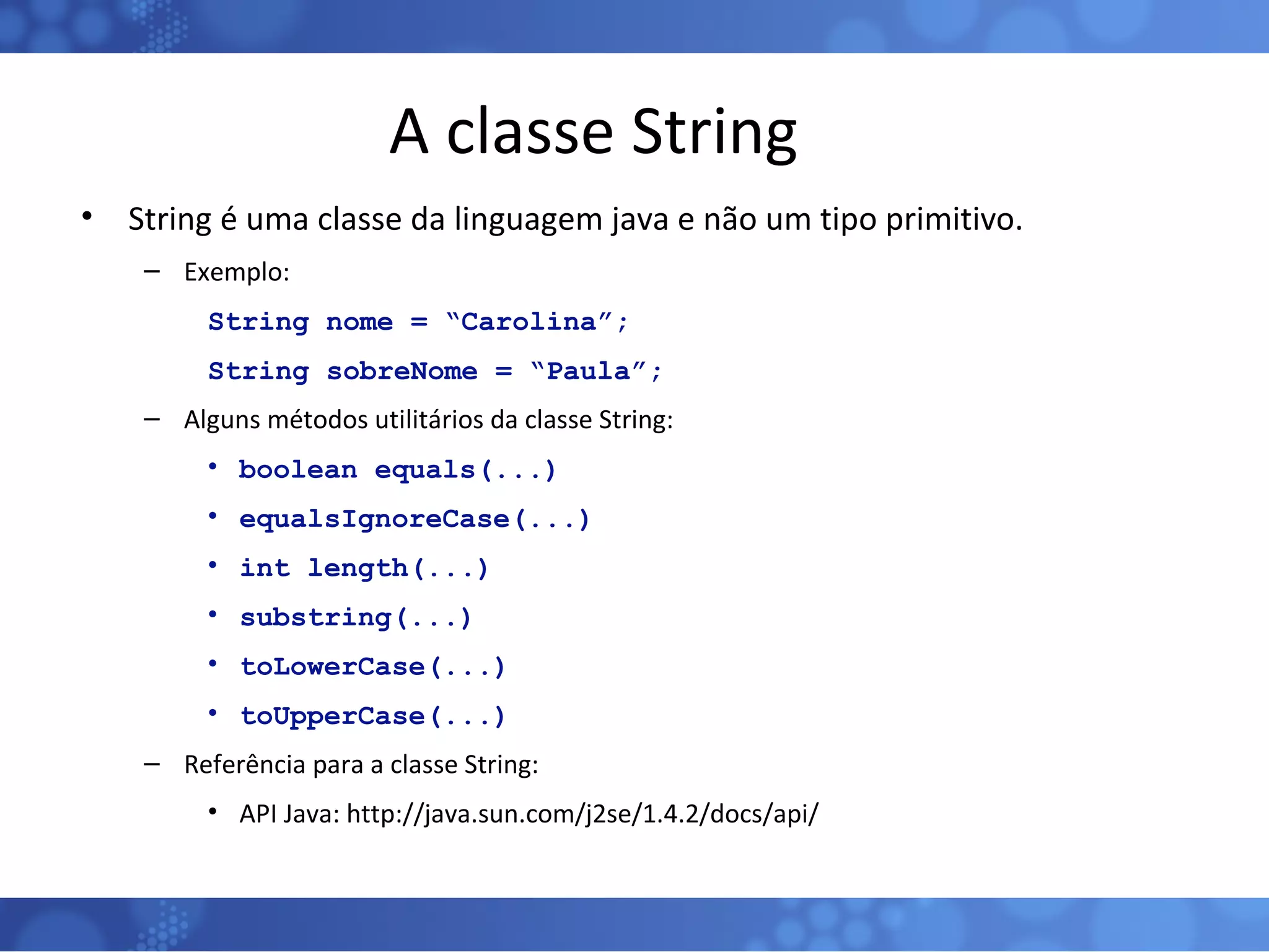 A classe String String é uma classe da linguagem java e não um tipo primitivo. Exemplo: String nome = “Carolina”; String sobreNome = “Paula”; Alguns métodos utilitários da classe String: boolean equals(...) equalsIgnoreCase(...) int length(...) substring(...) toLowerCase(...) toUpperCase(...) Referência para a classe String: API Java: http://java.sun.com/j2se/1.4.2/docs/api/ 