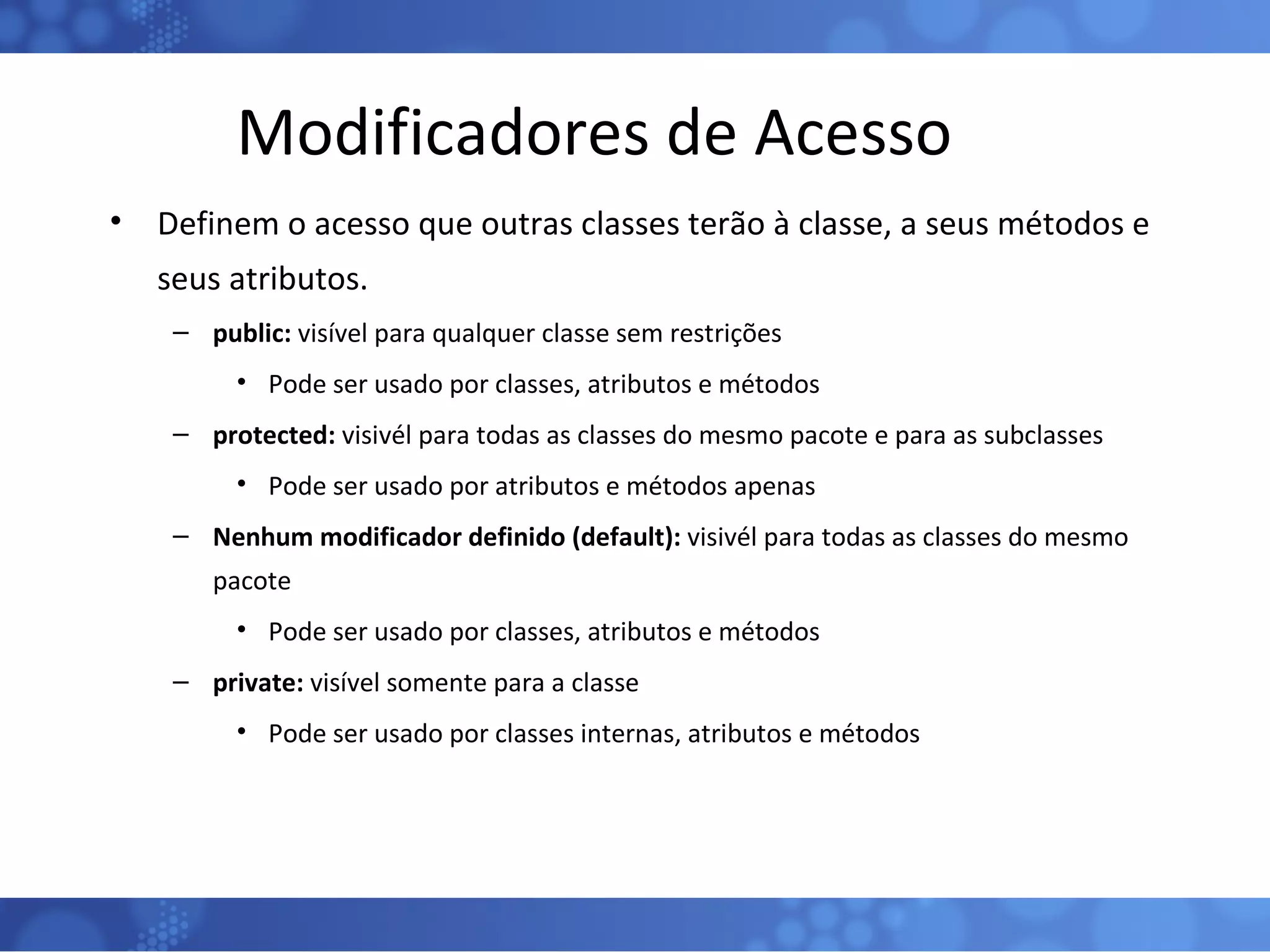 Modificadores de Acesso Definem o acesso que outras classes terão à classe, a seus métodos e seus atributos. public:  visível para qualquer classe sem restrições Pode ser usado por classes, atributos e métodos protected:  visivél para todas as classes do mesmo pacote e para as subclasses Pode ser usado por atributos e métodos apenas Nenhum modificador definido (default):  visivél para todas as classes do mesmo pacote Pode ser usado por classes, atributos e métodos private:  visível somente para a classe Pode ser usado por classes internas, atributos e métodos 