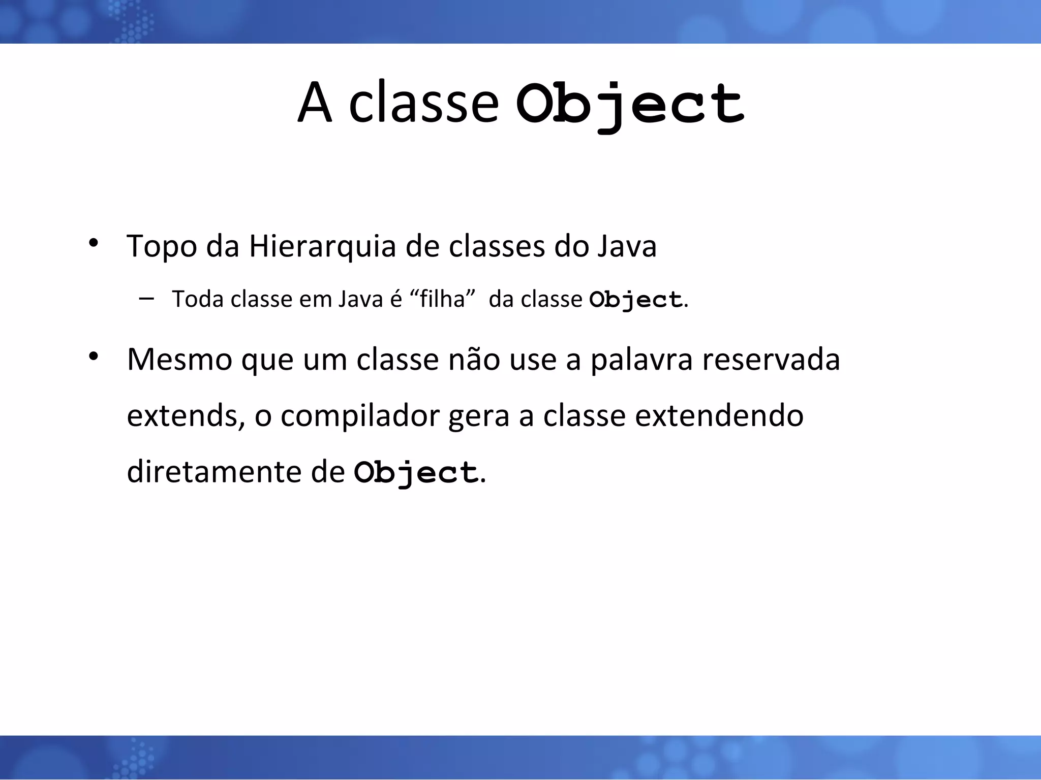 A classe  Object Topo da Hierarquia de classes do Java Toda classe em Java é “filha”  da classe  Object . Mesmo que um classe não use a palavra reservada extends, o compilador gera a classe extendendo diretamente de  Object . 