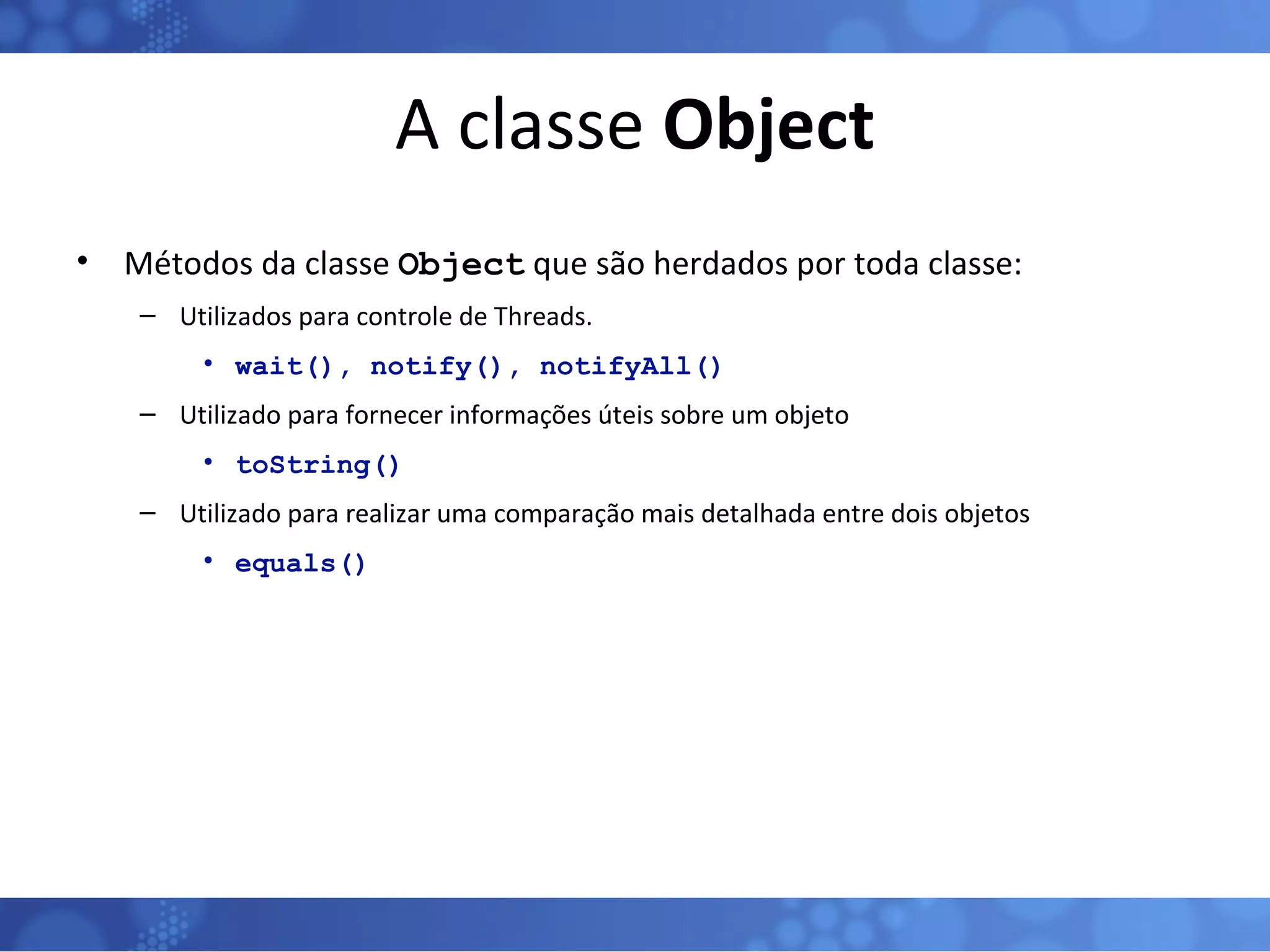A classe  Object Métodos da classe  Object  que são herdados por toda classe: Utilizados para controle de Threads. wait(), notify(), notifyAll() Utilizado para fornecer informações úteis sobre um objeto toString() Utilizado para realizar uma comparação mais detalhada entre dois objetos equals() 