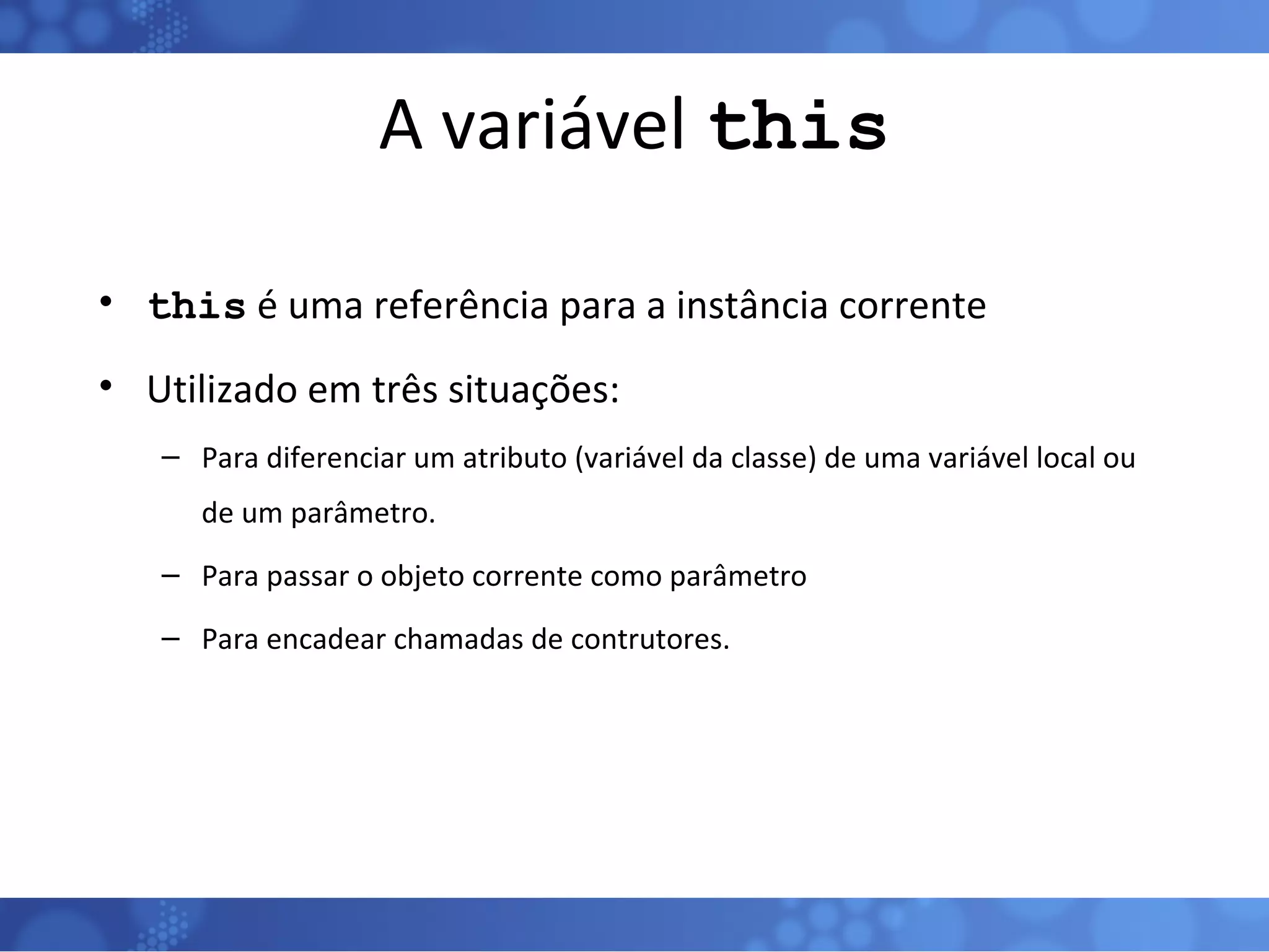 A variável  this this  é uma referência para a instância corrente Utilizado em três situações: Para diferenciar um atributo (variável da classe) de uma variável local ou de um parâmetro. Para passar o objeto corrente como parâmetro Para encadear chamadas de contrutores. 