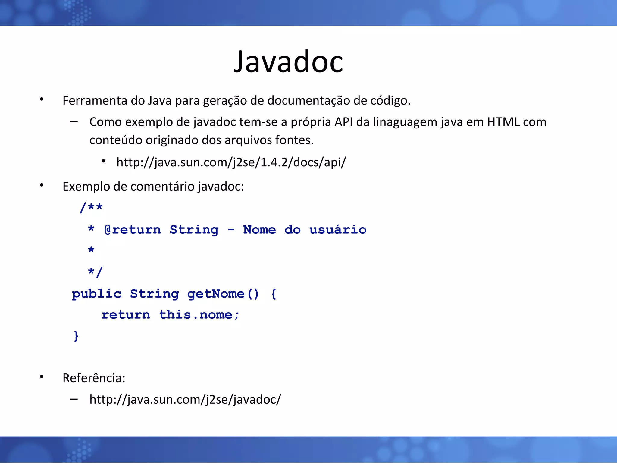 Javadoc Ferramenta do Java para geração de documentação de código. Como exemplo de javadoc tem-se a própria API da linaguagem java em HTML com conteúdo originado dos arquivos fontes. http://java.sun.com/j2se/1.4.2/docs/api/ Exemplo de comentário javadoc:   /**   * @return String - Nome do usuário   *    */ public String getNome() { return this.nome; } Referência: http://java.sun.com/j2se/javadoc/ 