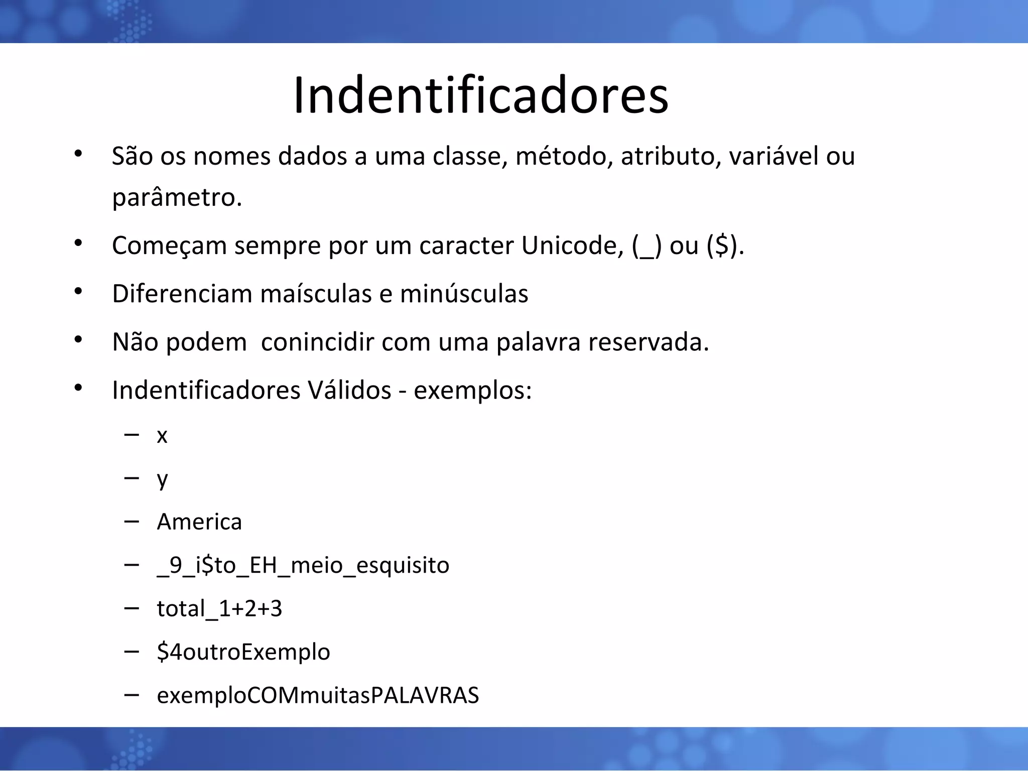 Indentificadores São os nomes dados a uma classe, método, atributo, variável ou parâmetro. Começam sempre por um caracter Unicode, (_) ou ($). Diferenciam maísculas e minúsculas Não podem  conincidir com uma palavra reservada. Indentificadores Válidos - exemplos: x y America _9_i$to_EH_meio_esquisito total_1+2+3 $4outroExemplo exemploCOMmuitasPALAVRAS 