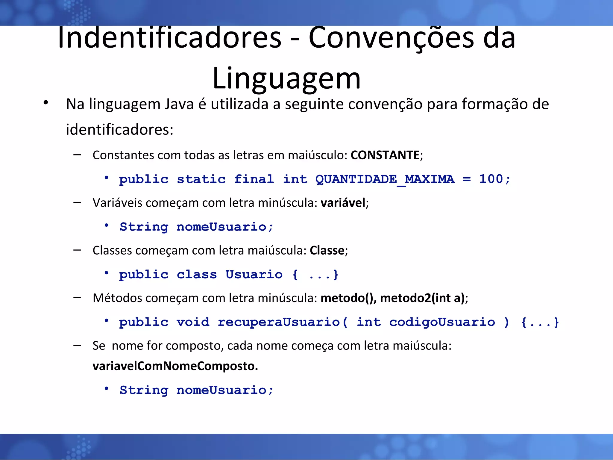 Indentificadores - Convenções da Linguagem Na linguagem Java é utilizada a seguinte convenção para formação de identificadores: Constantes com todas as letras em maiúsculo:  CONSTANTE ; public static final int QUANTIDADE_MAXIMA = 100; Variáveis começam com letra minúscula:  variável ; String nomeUsuario; Classes começam com letra maiúscula:  Classe ;  public class Usuario { ...} Métodos começam com letra minúscula:  metodo(), metodo2(int a) ; public void recuperaUsuario( int codigoUsuario ) {...} Se  nome for composto, cada nome começa com letra maiúscula:  variavelComNomeComposto. String nomeUsuario; 