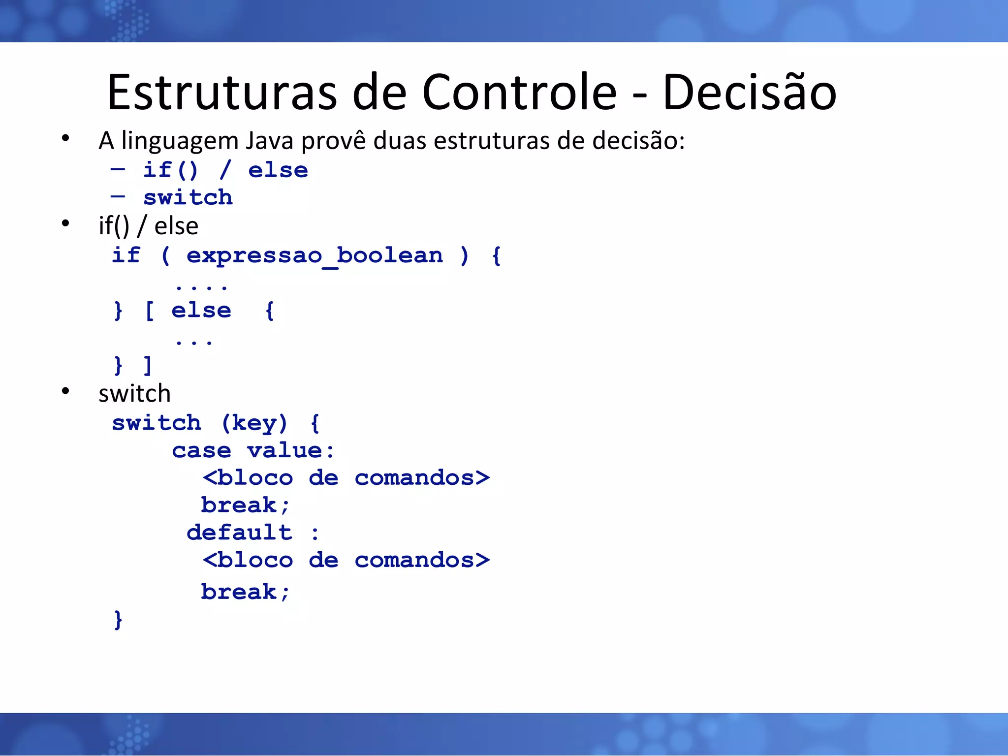 Estruturas de Controle - Decisão A linguagem Java provê duas estruturas de decisão: if() / else switch if() / else if ( expressao_boolean ) { .... } [ else  { ...  } ] switch switch (key) { case value:   <bloco de comandos> break; default :   <bloco de comandos> break; } 