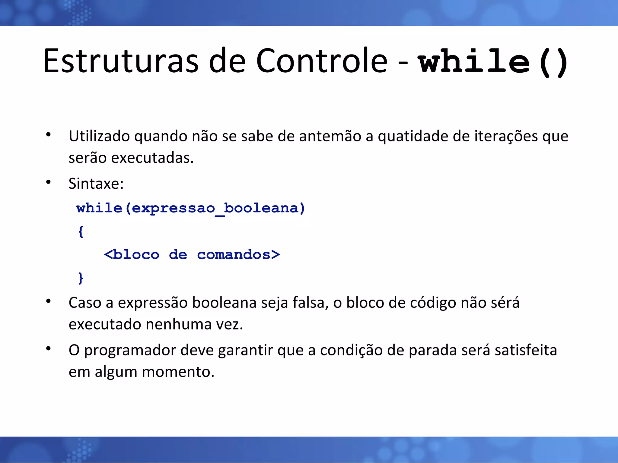 Estruturas de Controle -  while() Utilizado quando não se sabe de antemão a quatidade de iterações que serão executadas. Sintaxe: while(expressao_booleana) {  <bloco de comandos> } Caso a expressão booleana seja falsa, o bloco de código não sérá executado nenhuma vez. O programador deve garantir que a condição de parada será satisfeita em algum momento. 