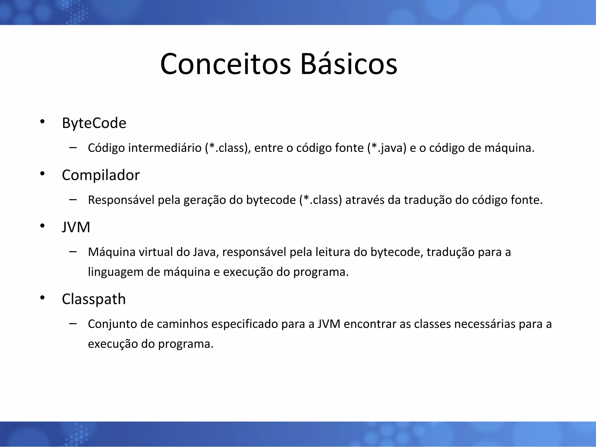 Conceitos Básicos ByteCode Código intermediário (*.class), entre o código fonte (*.java) e o código de máquina. Compilador Responsável pela geração do bytecode (*.class) através da tradução do código fonte. JVM Máquina virtual do Java, responsável pela leitura do bytecode, tradução para a linguagem de máquina e execução do programa. Classpath Conjunto de caminhos especificado para a JVM encontrar as classes necessárias para a execução do programa. 