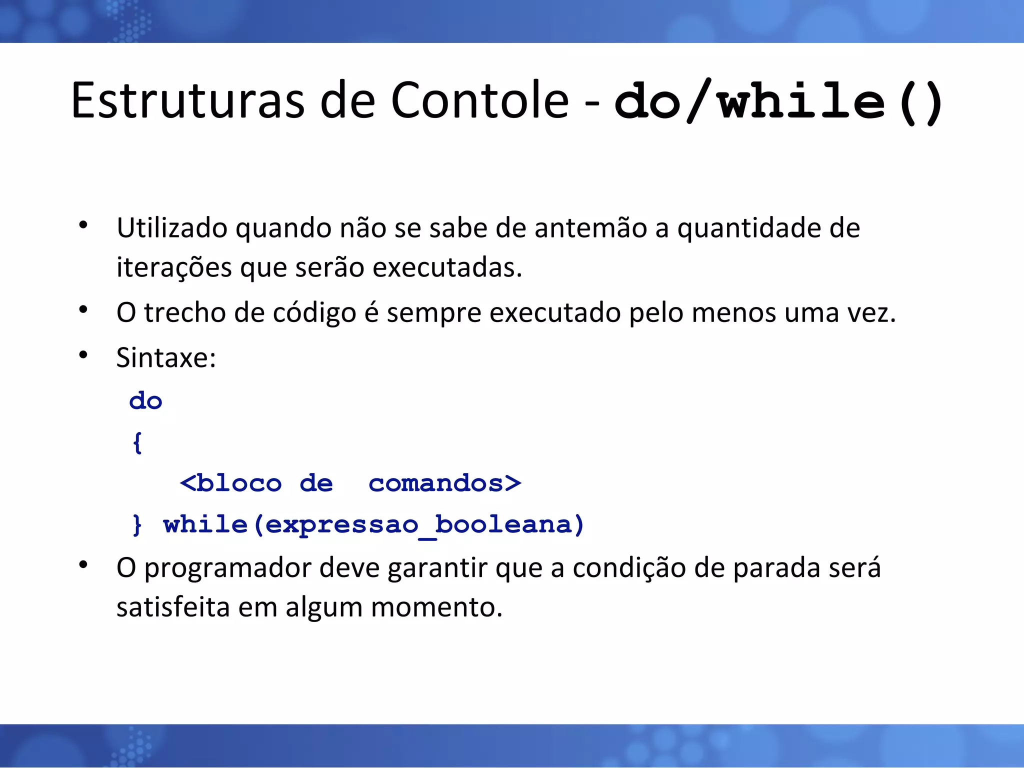 Estruturas de Contole -  do/while() Utilizado quando não se sabe de antemão a quantidade de iterações que serão executadas. O trecho de código é sempre executado pelo menos uma vez. Sintaxe: do { <bloco de  comandos> } while(expressao_booleana) O programador deve garantir que a condição de parada será satisfeita em algum momento. 