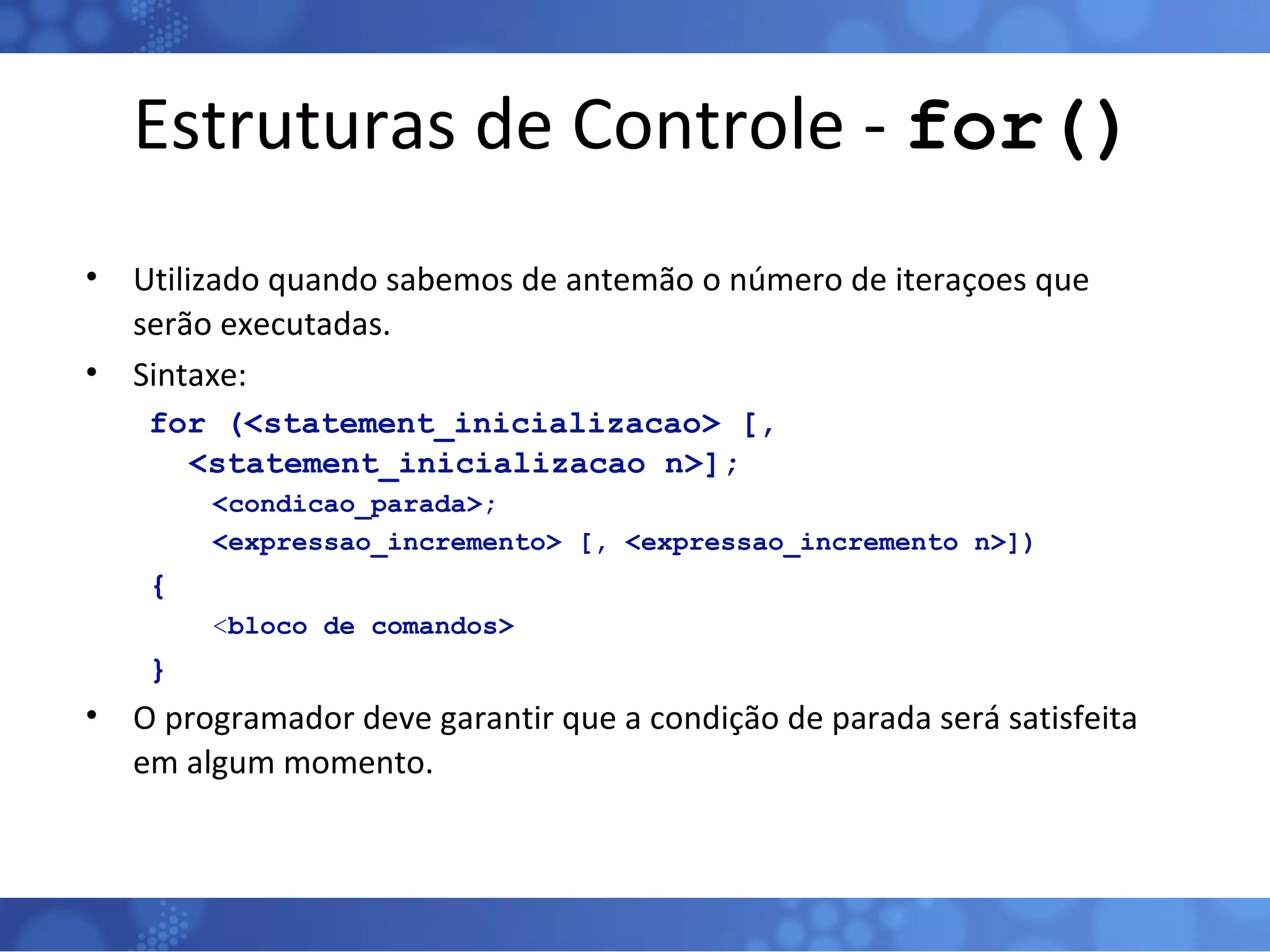 Estruturas de Controle -  for() Utilizado quando sabemos de antemão o número de iteraçoes que serão executadas. Sintaxe: for (<statement_inicializacao> [, <statement_inicializacao n>];  <condicao_parada>;  <expressao_incremento> [, <expressao_incremento n>]) { < bloco   de comandos> } O programador deve garantir que a condição de parada será satisfeita em algum momento. 