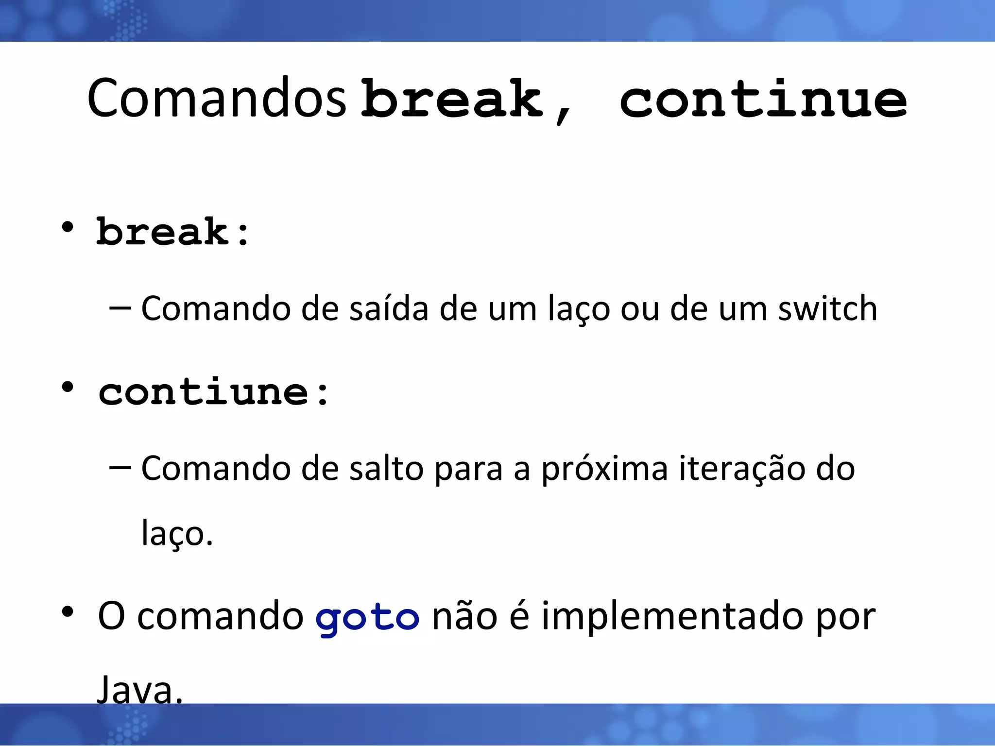 Comandos  break, continue break: Comando de saída de um laço ou de um switch contiune: Comando de salto para a próxima iteração do laço. O comando  goto  não é implementado por Java. 