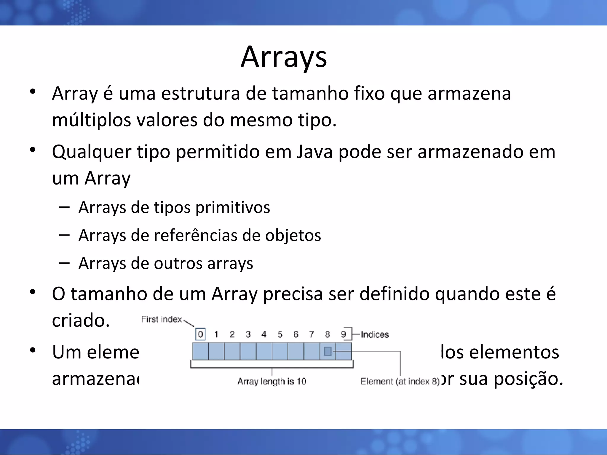 Arrays Array é uma estrutura de tamanho fixo que armazena múltiplos valores do mesmo tipo. Qualquer tipo permitido em Java pode ser armazenado em um Array Arrays de tipos primitivos Arrays de referências de objetos Arrays de outros arrays O tamanho de um Array precisa ser definido quando este é criado. Um elemento um array correspodente a um dos elementos armazenados no array e pode ser acessado por sua posição. 