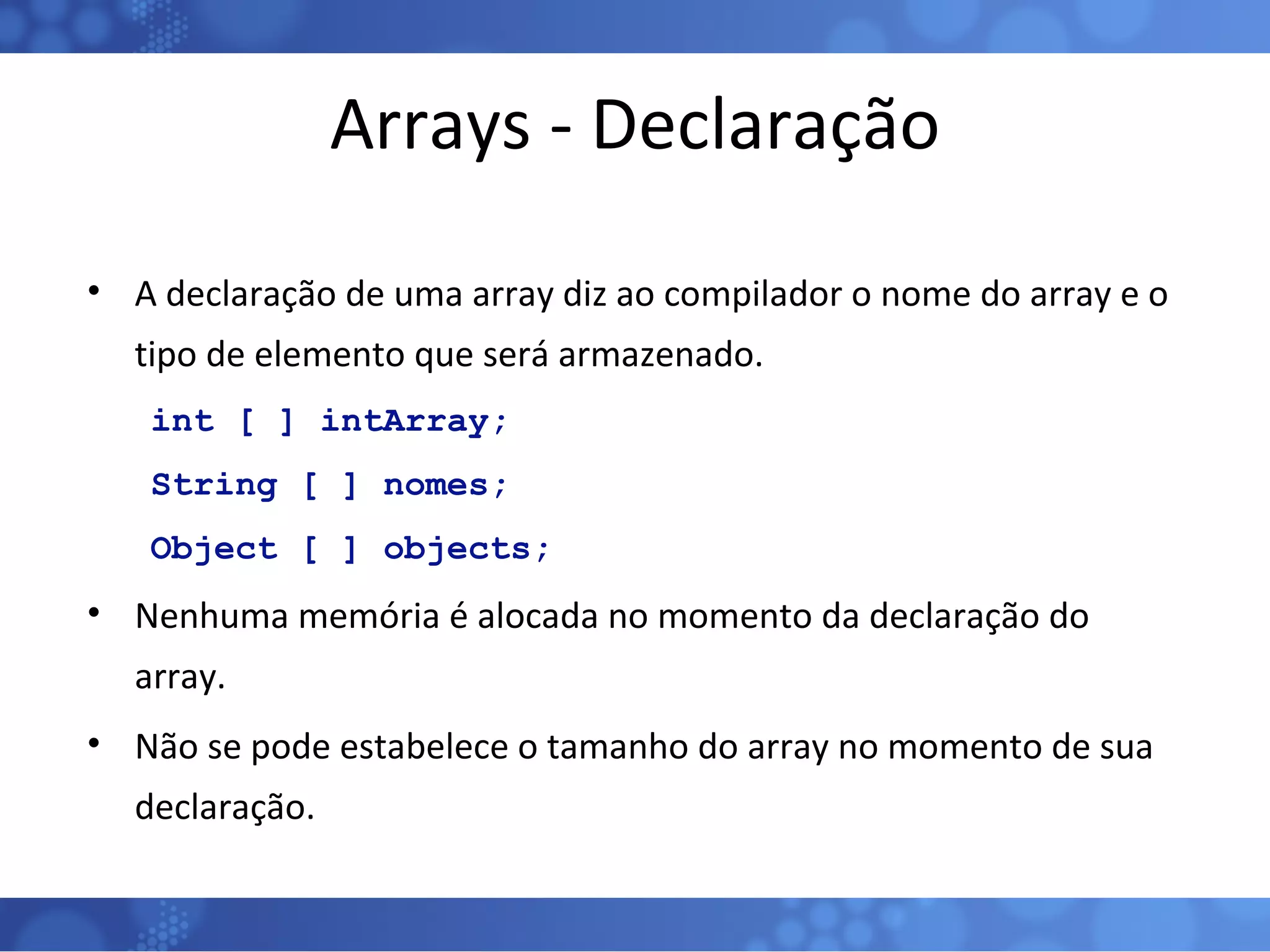 Arrays - Declaração A declaração de uma array diz ao compilador o nome do array e o tipo de elemento que será armazenado. int [ ] intArray; String [ ] nomes; Object [ ] objects; Nenhuma memória é alocada no momento da declaração do array. Não se pode estabelece o tamanho do array no momento de sua declaração. 
