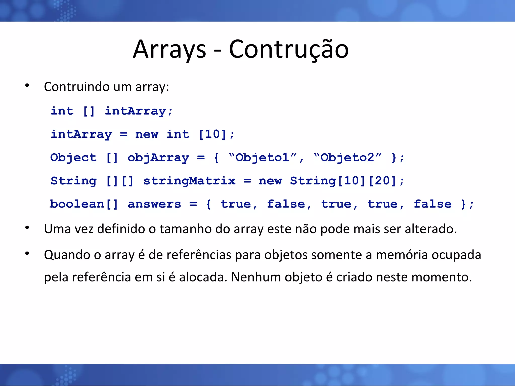 Arrays - Contrução Contruindo um array: int [] intArray; intArray = new int [10]; Object [] objArray = { “Objeto1”, “Objeto2” }; String [][] stringMatrix = new String[10][20]; boolean[] answers = { true, false, true, true, false };   Uma vez definido o tamanho do array este não pode mais ser alterado. Quando o array é de referências para objetos somente a memória ocupada pela referência em si é alocada. Nenhum objeto é criado neste momento. 