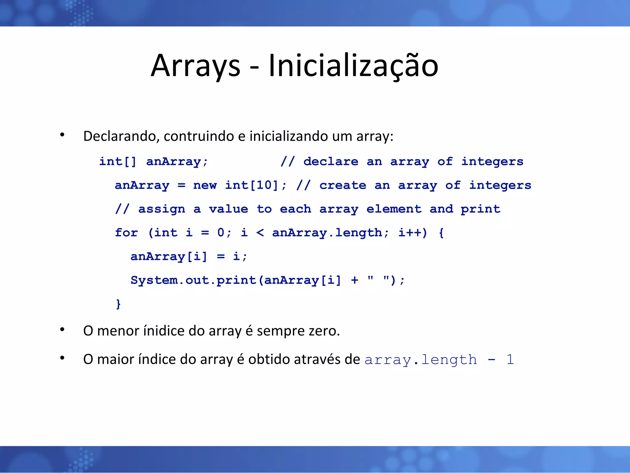 Arrays - Inicialização Declarando, contruindo e inicializando um array: int[] anArray;  // declare an array of integers  anArray = new int[10]; // create an array of integers  // assign a value to each array element and print  for (int i = 0; i < anArray.length; i++) {  anArray[i] = i;  System.out.print(anArray[i] + &quot; &quot;);  }  O menor ínidice do array é sempre zero. O maior índice do array é obtido através de  array.length - 1 