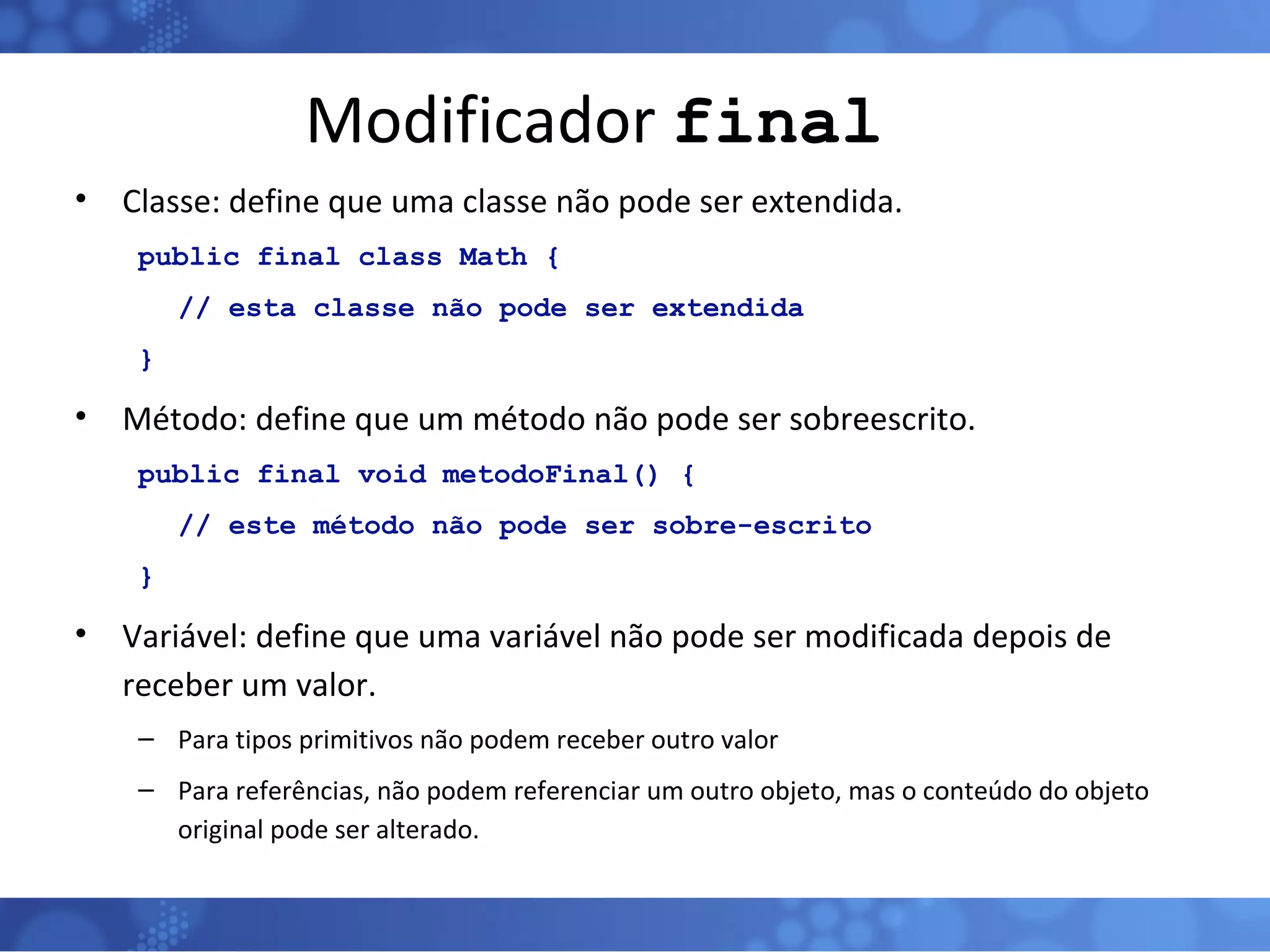 Modificador  final Classe: define que uma classe não pode ser extendida. public final class Math { // esta classe não pode ser extendida } Método: define que um método não pode ser sobreescrito. public final void metodoFinal() { // este método não pode ser sobre-escrito } Variável: define que uma variável não pode ser modificada depois de receber um valor. Para tipos primitivos não podem receber outro valor Para referências, não podem referenciar um outro objeto, mas o conteúdo do objeto original pode ser alterado. 