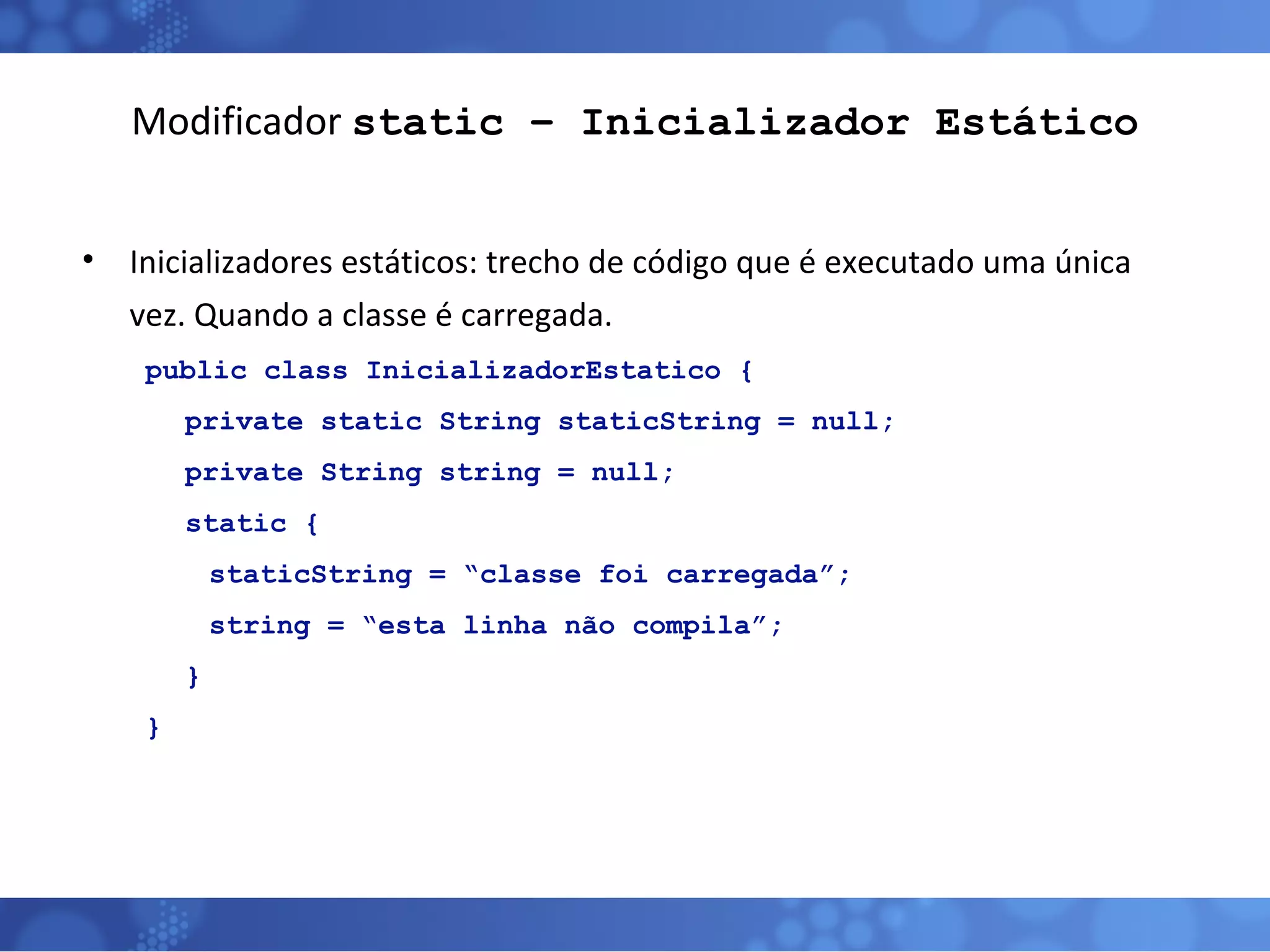 Modificador  static – Inicializador Estático Inicializadores estáticos: trecho de código que é executado uma única vez. Quando a classe é carregada. public class InicializadorEstatico { private static String staticString = null; private String string = null; static { staticString = “classe foi carregada”; string = “esta linha não compila”; } } 