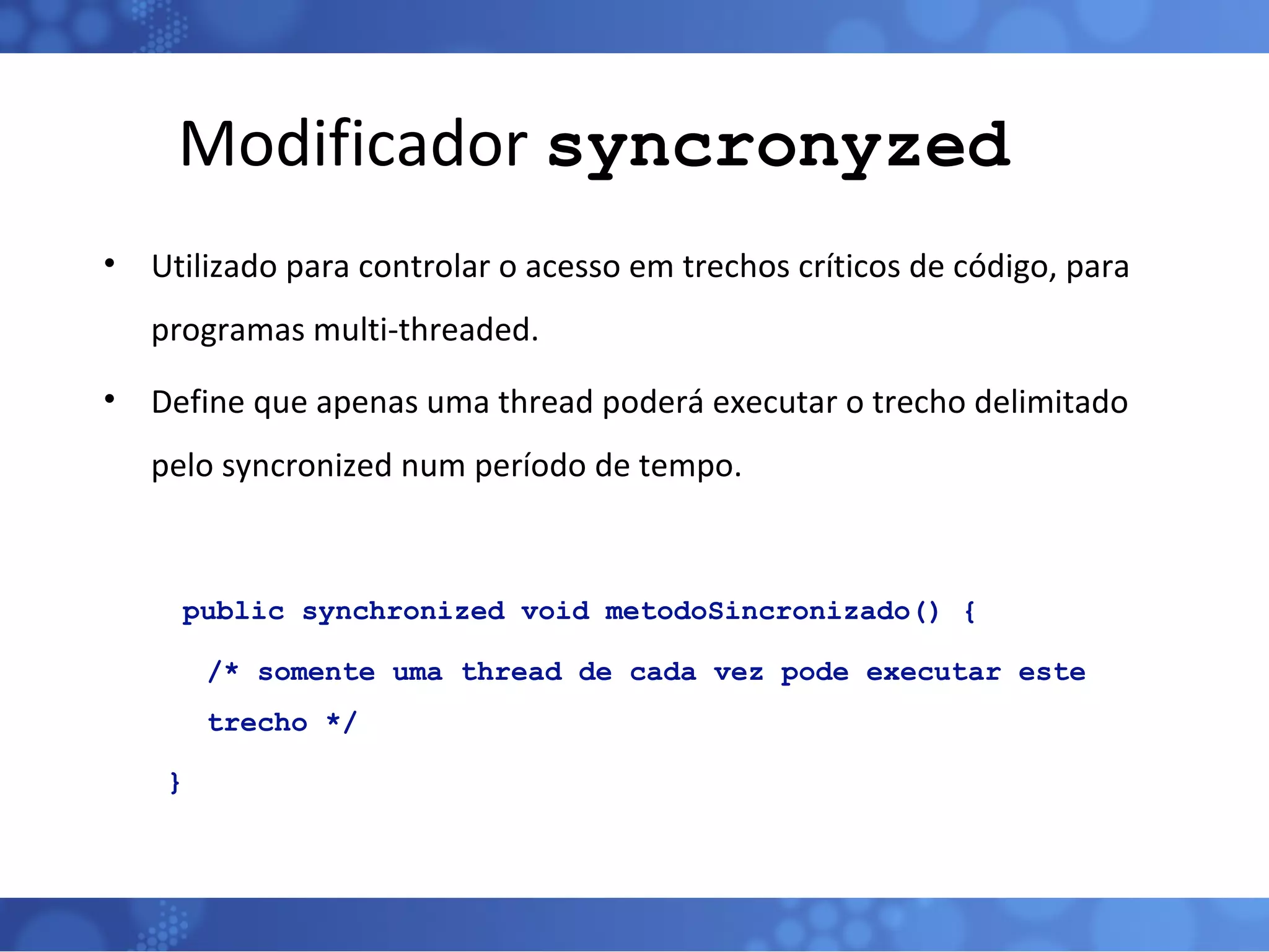 Modificador  syncronyzed Utilizado para controlar o acesso em trechos críticos de código, para programas multi-threaded. Define que apenas uma thread poderá executar o trecho delimitado pelo syncronized num período de tempo.   public synchronized void metodoSincronizado() { /* somente uma thread de cada vez pode executar este trecho */ } 