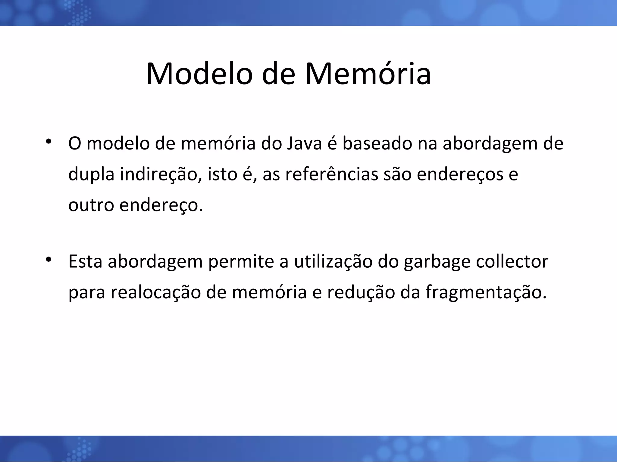 Modelo de Memória O modelo de memória do Java é baseado na abordagem de dupla indireção, isto é, as referências são endereços e outro endereço. Esta abordagem permite a utilização do garbage collector para realocação de memória e redução da fragmentação. 