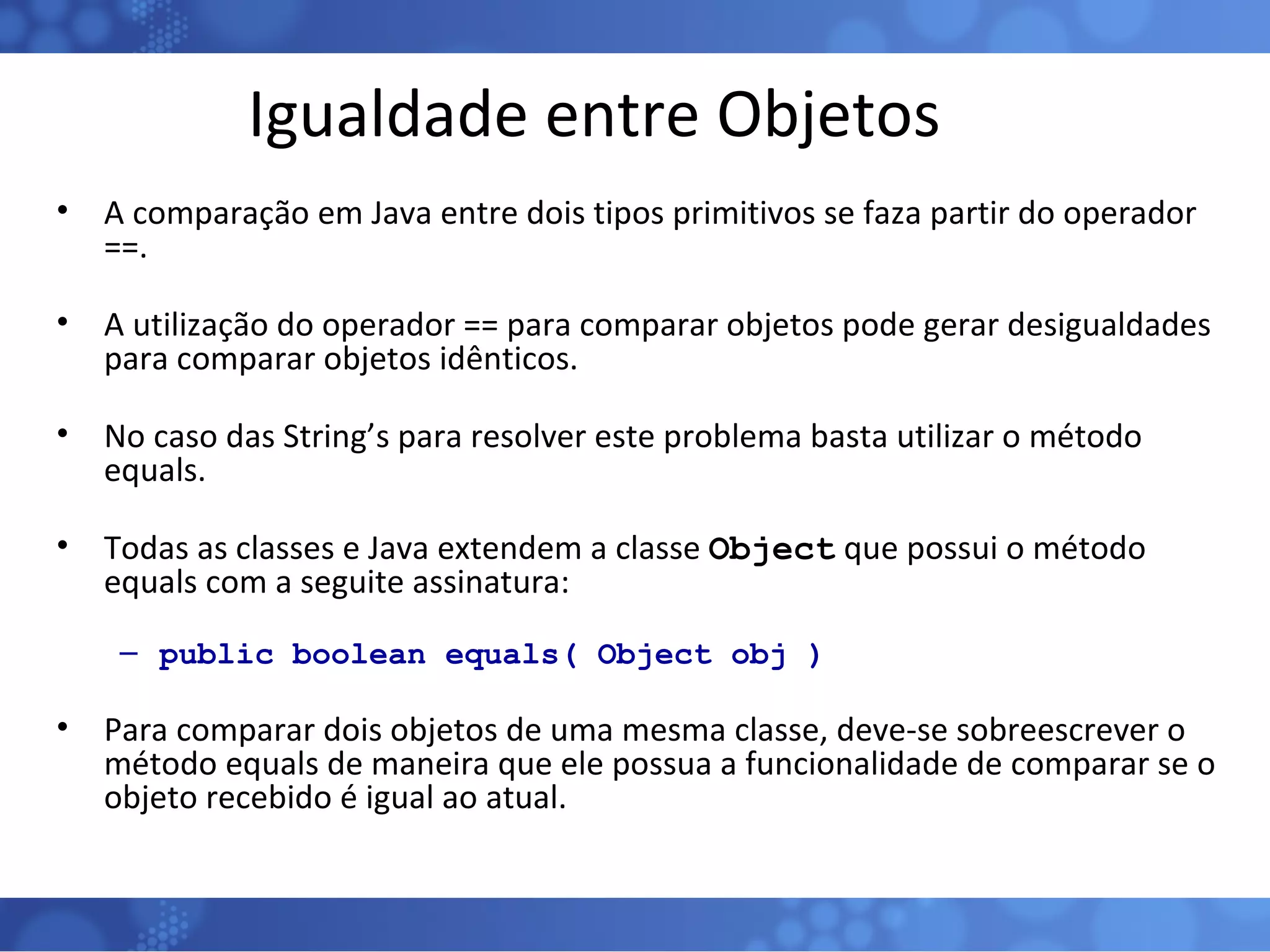 Igualdade entre Objetos A comparação em Java entre dois tipos primitivos se faza partir do operador ==. A utilização do operador == para comparar objetos pode gerar desigualdades para comparar objetos idênticos. No caso das String’s para resolver este problema basta utilizar o método equals. Todas as classes e Java extendem a classe  Object  que possui o método equals com a seguite assinatura: public boolean equals( Object obj ) Para comparar dois objetos de uma mesma classe, deve-se sobreescrever o método equals de maneira que ele possua a funcionalidade de comparar se o objeto recebido é igual ao atual.  