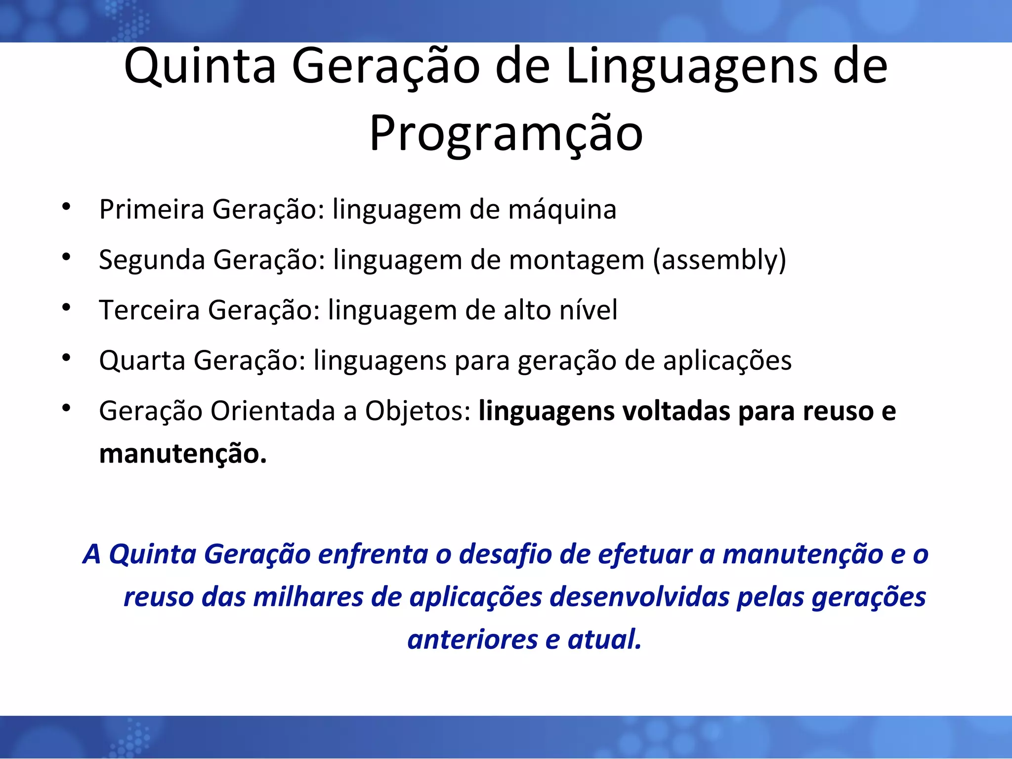 Quinta Geração de Linguagens de Programção Primeira Geração: linguagem de máquina Segunda Geração: linguagem de montagem (assembly) Terceira Geração: linguagem de alto nível Quarta Geração: linguagens para geração de aplicações Geração Orientada a Objetos:  linguagens voltadas para reuso e manutenção. A Quinta Geração enfrenta o desafio de efetuar a manutenção e o reuso das milhares de aplicações desenvolvidas pelas gerações anteriores e atual. 